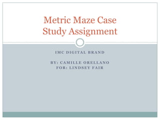 Metric Maze Case
Study Assignment

  IMC DIGITAL BRAND

 BY: CAMILLE ORELLANO
   FOR: LINDSEY FAIR
 
