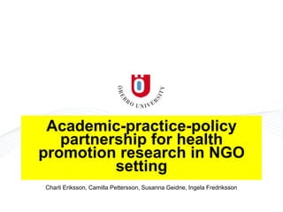 Academic-practice-policy
partnership for health
promotion research in NGO
setting
Charli Eriksson, Camilla Pettersson, Susanna Geidne, Ingela Fredriksson
 