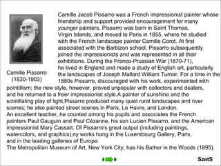 Camille Pissarro (1830-1903) Camille Jacob Pissarro was a French impressionist painter whose  friendship and support provided encouragement for many  younger painters. Pissarro was born in Saint Thomas,  Virgin Islands, and moved to Paris in 1855, where he studied  with the French landscape painter Camille Corot. At first  associated with the Barbizon school, Pissarro subsequently  joined the impressionists and was represented in all their  exhibitions. During the Franco-Prussian War (1870-71),  he lived in England and made a study of English art, particularly  the landscapes of Joseph Mallord William Turner. For a time in the  1880s Pissarro, discouraged with his work, experimented with  pointillism; the new style, however, proved unpopular with collectors and dealers,  and he returned to a freer impressionist style.A painter of sunshine and the  scintillating play of light,Pissarro produced many quiet rural landscapes and river  scenes; he also painted street scenes in Paris, Le Havre, and London.  An excellent teacher, he counted among his pupils and associates the French  painters Paul Gauguin and Paul Cézanne, his son Lucien Pissarro, and the American  impressionist Mary Cassatt. Of Pissarro's great output (including paintings,  watercolors, and graphics),ny works hang in the Luxembourg Gallery, Paris,  and in the leading galleries of Europe.  The Metropolitan Museum of Art, New York City, has his Bather in the Woods (1895). SzetS 