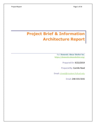 ProjectReport Page 1 of 14
Project Brief & Information
Architecture Report
For: Domestic Abuse Shelter Inc.
https://domesticabuseshelter.org/
Prepared On: 9/22/2019
Prepared By: Camille Reed
Email: clreed@student.fullsail.edu
Email: 248-555-5555
 