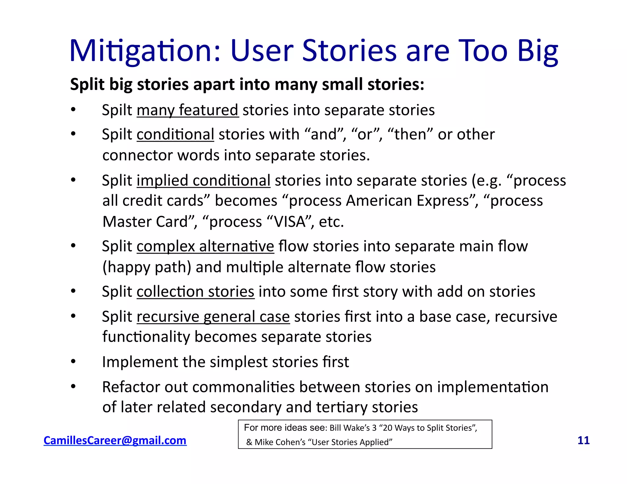 Mi<ga<on:	
  User	
  Stories	
  are	
  Too	
  Big	
  
Split	
  big	
  stories	
  apart	
  into	
  many	
  small	
  stories:	
  
•  Spilt	
  many	
  featured	
  stories	
  into	
  separate	
  stories	
  
•  Spilt	
  condi<onal	
  stories	
  with	
  “and”,	
  “or”,	
  “then”	
  or	
  other	
  
connector	
  words	
  into	
  separate	
  stories.	
  
•  Split	
  implied	
  condi<onal	
  stories	
  into	
  separate	
  stories	
  (e.g.	
  “process	
  
all	
  credit	
  cards”	
  becomes	
  “process	
  American	
  Express”,	
  “process	
  
Master	
  Card”,	
  “process	
  “VISA”,	
  etc.	
  
•  Split	
  complex	
  alterna<ve	
  ﬂow	
  stories	
  into	
  separate	
  main	
  ﬂow	
  
(happy	
  path)	
  and	
  mul<ple	
  alternate	
  ﬂow	
  stories	
  
•  Split	
  collec<on	
  stories	
  into	
  some	
  ﬁrst	
  story	
  with	
  add	
  on	
  stories	
  
•  Split	
  recursive	
  general	
  case	
  stories	
  ﬁrst	
  into	
  a	
  base	
  case,	
  recursive	
  
func<onality	
  becomes	
  separate	
  stories	
  
•  Implement	
  the	
  simplest	
  stories	
  ﬁrst	
  
•  Refactor	
  out	
  commonali<es	
  between	
  stories	
  on	
  implementa<on	
  
of	
  later	
  related	
  secondary	
  and	
  ter<ary	
  stories	
  	
  
cbell@CamilleBellConsul0ng.com	
  	
  	
  	
  	
  	
  	
  	
  	
  	
  	
  	
  	
  	
  	
  	
  	
  	
  	
  	
  	
  	
  	
  	
  	
  	
  	
  	
  	
  	
  	
  	
  	
  	
  	
  	
  	
  	
  	
  	
  	
  	
  	
  	
  	
  	
  	
  	
  	
  	
  	
  	
  	
  	
  	
  	
  	
  	
  	
  	
  	
  	
  	
  	
  	
  	
  	
  	
  	
  	
  	
  	
  	
  	
  	
  	
  	
  	
  	
  	
  	
  	
  	
  	
  	
  	
  	
  	
  	
  	
  	
  	
  	
  	
  	
  	
  	
  	
  	
  	
  	
  	
  	
  	
  	
  	
  	
  	
  	
  	
  	
  	
  	
  	
  	
  	
  	
  	
  	
  	
  	
  	
  	
  	
  	
  	
  	
  	
  	
  11	
  
For more ideas see:	
  Bill	
  Wake’s	
  3	
  “20	
  Ways	
  to	
  Split	
  Stories”,	
  
	
  &	
  Mike	
  Cohen’s	
  “User	
  Stories	
  Applied”	
  
 