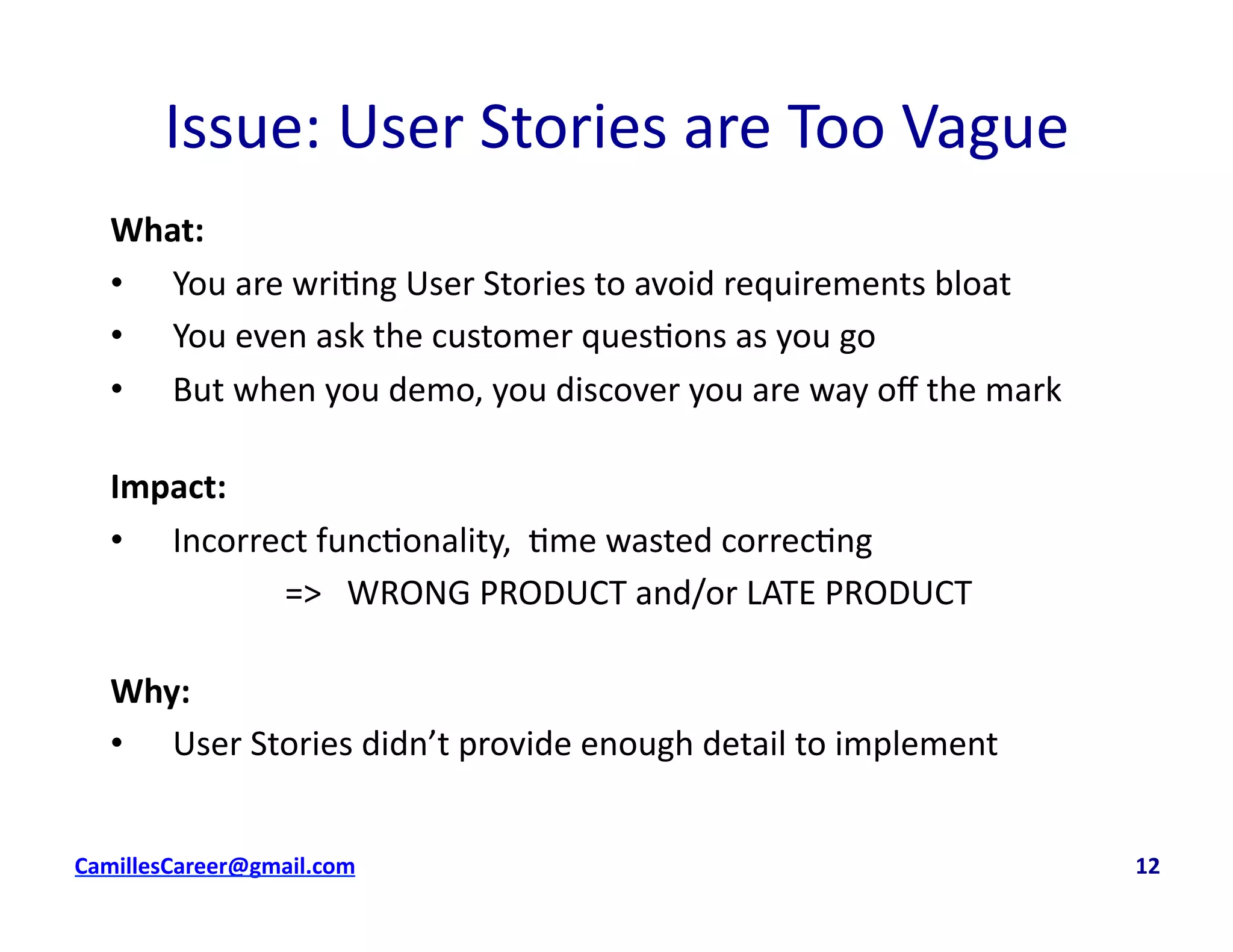 Issue:	
  User	
  Stories	
  are	
  Too	
  Vague	
  
What:	
  
•  You	
  are	
  wri<ng	
  User	
  Stories	
  to	
  avoid	
  requirements	
  bloat	
  
•  You	
  even	
  ask	
  the	
  customer	
  ques<ons	
  as	
  you	
  go	
  
•  But	
  when	
  you	
  demo,	
  you	
  discover	
  you	
  are	
  way	
  oﬀ	
  the	
  mark	
  
Impact:	
  	
  
•  Incorrect	
  func<onality,	
  	
  <me	
  wasted	
  correc<ng	
  
	
   	
   	
  	
  =>	
  	
  	
  WRONG	
  PRODUCT	
  and/or	
  LATE	
  PRODUCT	
  
Why:	
  
•  User	
  Stories	
  didn’t	
  provide	
  enough	
  detail	
  to	
  implement	
  
cbell@CamilleBellConsul0ng.com	
  	
  	
  	
  	
  	
  	
  	
  	
  	
  	
  	
  	
  	
  	
  	
  	
  	
  	
  	
  	
  	
  	
  	
  	
  	
  	
  	
  	
  	
  	
  	
  	
  	
  	
  	
  	
  	
  	
  	
  	
  	
  	
  	
  	
  	
  	
  	
  	
  	
  	
  	
  	
  	
  	
  	
  	
  	
  	
  	
  	
  	
  	
  	
  	
  	
  	
  	
  	
  	
  	
  	
  	
  	
  	
  	
  	
  	
  	
  	
  	
  	
  	
  	
  	
  	
  	
  	
  	
  	
  	
  	
  	
  	
  	
  	
  	
  	
  	
  	
  	
  	
  	
  	
  	
  	
  	
  	
  	
  	
  	
  	
  	
  	
  	
  	
  	
  	
  	
  	
  	
  	
  	
  	
  	
  	
  	
  	
  	
  12	
  
 