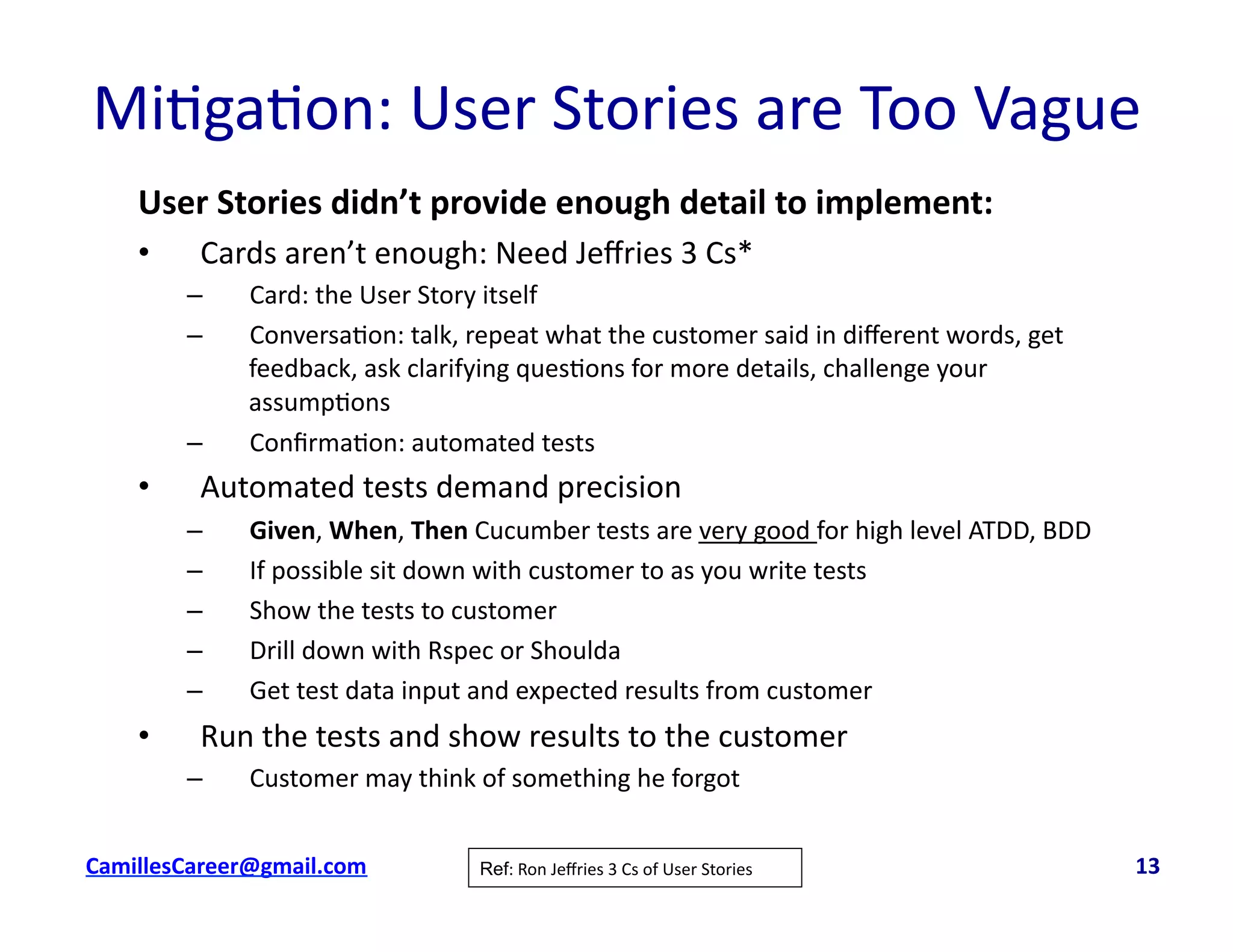 Mi<ga<on:	
  User	
  Stories	
  are	
  Too	
  Vague	
  
User	
  Stories	
  didn’t	
  provide	
  enough	
  detail	
  to	
  implement:	
  
•  Cards	
  aren’t	
  enough:	
  Need	
  Jeﬀries	
  3	
  Cs*	
  
–  Card:	
  the	
  User	
  Story	
  itself	
  
–  Conversa<on:	
  talk,	
  repeat	
  what	
  the	
  customer	
  said	
  in	
  diﬀerent	
  words,	
  get	
  
feedback,	
  ask	
  clarifying	
  ques<ons	
  for	
  more	
  details,	
  challenge	
  your	
  
assump<ons	
  
–  Conﬁrma<on:	
  automated	
  tests	
  
•  Automated	
  tests	
  demand	
  precision	
  
–  Given,	
  When,	
  Then	
  Cucumber	
  tests	
  are	
  very	
  good	
  for	
  high	
  level	
  ATDD,	
  BDD	
  
–  If	
  possible	
  sit	
  down	
  with	
  customer	
  to	
  as	
  you	
  write	
  tests	
  
–  Show	
  the	
  tests	
  to	
  customer	
  
–  Drill	
  down	
  with	
  Rspec	
  or	
  Shoulda	
  
–  Get	
  test	
  data	
  input	
  and	
  expected	
  results	
  from	
  customer	
  
•  Run	
  the	
  tests	
  and	
  show	
  results	
  to	
  the	
  customer	
  
–  Customer	
  may	
  think	
  of	
  something	
  he	
  forgot	
  
cbell@CamilleBellConsul0ng.com	
  	
  	
  	
  	
  	
  	
  	
  	
  	
  	
  	
  	
  	
  	
  	
  	
  	
  	
  	
  	
  	
  	
  	
  	
  	
  	
  	
  	
  	
  	
  	
  	
  	
  	
  	
  	
  	
  	
  	
  	
  	
  	
  	
  	
  	
  	
  	
  	
  	
  	
  	
  	
  	
  	
  	
  	
  	
  	
  	
  	
  	
  	
  	
  	
  	
  	
  	
  	
  	
  	
  	
  	
  	
  	
  	
  	
  	
  	
  	
  	
  	
  	
  	
  	
  	
  	
  	
  	
  	
  	
  	
  	
  	
  	
  	
  	
  	
  	
  	
  	
  	
  	
  	
  	
  	
  	
  	
  	
  	
  	
  	
  	
  	
  	
  	
  	
  	
  	
  	
  	
  	
  	
  	
  	
  	
  	
  	
  	
  13	
  Ref:	
  Ron	
  Jeﬀries	
  3	
  Cs	
  of	
  User	
  Stories	
  
 