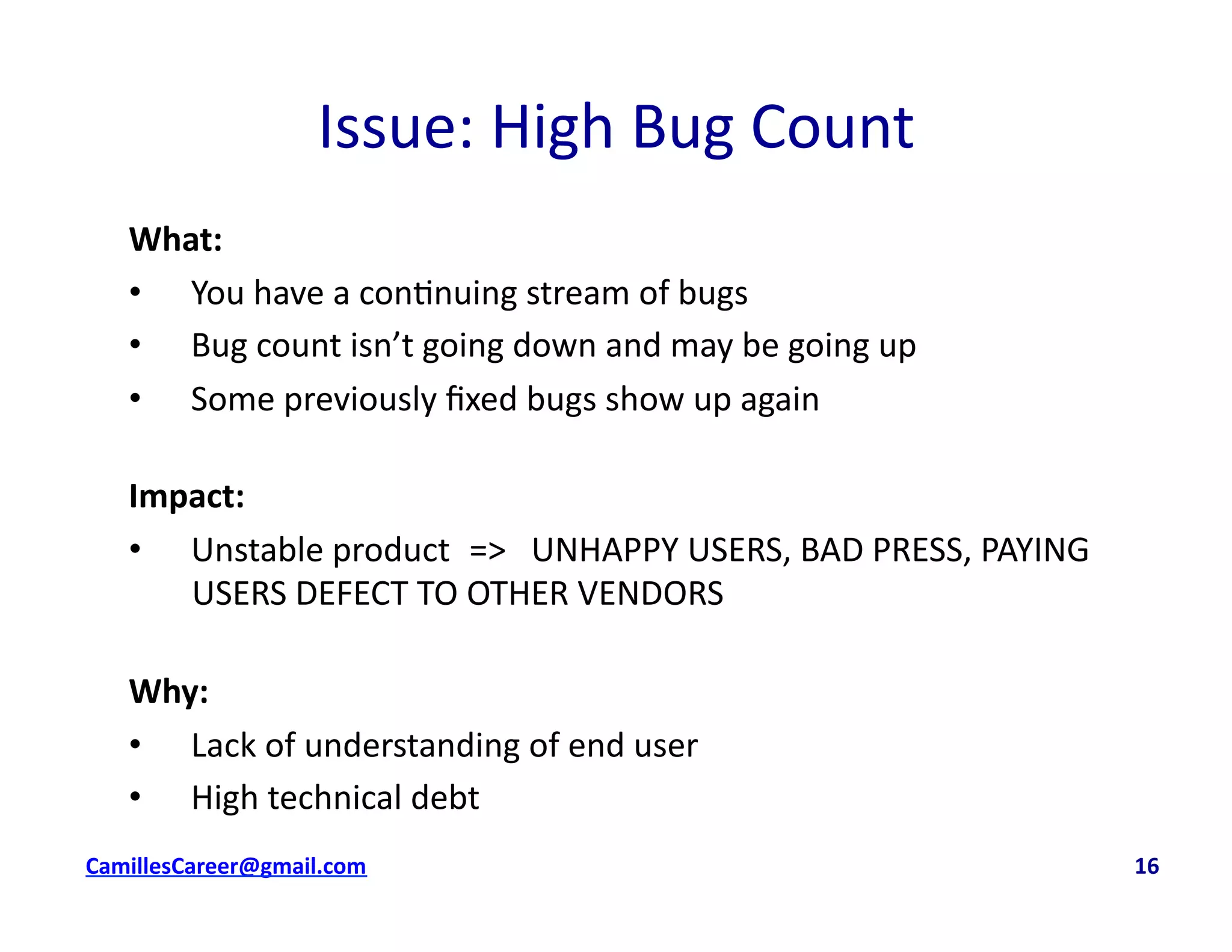Issue:	
  High	
  Bug	
  Count	
  
What:	
  
•  You	
  have	
  a	
  con<nuing	
  stream	
  of	
  bugs	
  
•  Bug	
  count	
  isn’t	
  going	
  down	
  and	
  may	
  be	
  going	
  up	
  
•  Some	
  previously	
  ﬁxed	
  bugs	
  show	
  up	
  again	
  
Impact:	
  	
  
•  Unstable	
  product	
  	
  	
  =>	
  	
  	
  UNHAPPY	
  USERS,	
  BAD	
  PRESS,	
  PAYING	
  
USERS	
  DEFECT	
  TO	
  OTHER	
  VENDORS	
  
Why:	
  
•  Lack	
  of	
  understanding	
  of	
  end	
  user	
  
•  High	
  technical	
  debt	
  
cbell@CamilleBellConsul0ng.com	
  	
  	
  	
  	
  	
  	
  	
  	
  	
  	
  	
  	
  	
  	
  	
  	
  	
  	
  	
  	
  	
  	
  	
  	
  	
  	
  	
  	
  	
  	
  	
  	
  	
  	
  	
  	
  	
  	
  	
  	
  	
  	
  	
  	
  	
  	
  	
  	
  	
  	
  	
  	
  	
  	
  	
  	
  	
  	
  	
  	
  	
  	
  	
  	
  	
  	
  	
  	
  	
  	
  	
  	
  	
  	
  	
  	
  	
  	
  	
  	
  	
  	
  	
  	
  	
  	
  	
  	
  	
  	
  	
  	
  	
  	
  	
  	
  	
  	
  	
  	
  	
  	
  	
  	
  	
  	
  	
  	
  	
  	
  	
  	
  	
  	
  	
  	
  	
  	
  	
  	
  	
  	
  	
  	
  	
  	
  	
  	
  16	
  
 