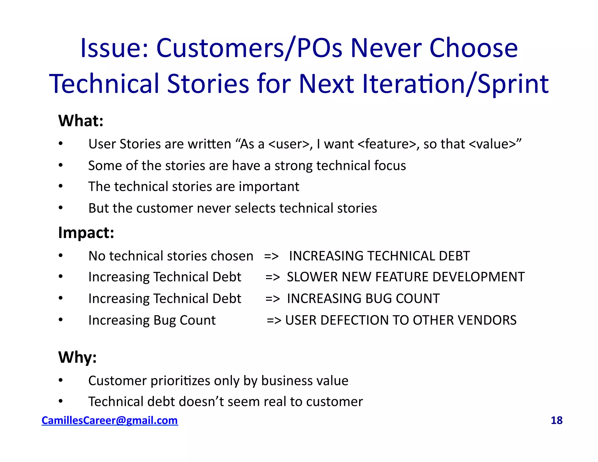 Issue:	
  Customers/POs	
  Never	
  Choose	
  
Technical	
  Stories	
  for	
  Next	
  Itera<on/Sprint	
  	
  
What:	
  
•  User	
  Stories	
  are	
  wri8en	
  “As	
  a	
  <user>,	
  I	
  want	
  <feature>,	
  so	
  that	
  <value>”	
  
•  Some	
  of	
  the	
  stories	
  are	
  have	
  a	
  strong	
  technical	
  focus	
  
•  The	
  technical	
  stories	
  are	
  important	
  
•  But	
  the	
  customer	
  never	
  selects	
  technical	
  stories	
  
Impact:	
  	
  
•  No	
  technical	
  stories	
  chosen	
  	
  	
  =>	
  	
  	
  INCREASING	
  TECHNICAL	
  DEBT	
  
•  Increasing	
  Technical	
  Debt	
  	
  	
  	
  	
  	
  	
  =>	
  	
  SLOWER	
  NEW	
  FEATURE	
  DEVELOPMENT	
  
•  Increasing	
  Technical	
  Debt	
  	
  	
  	
  	
  	
  	
  =>	
  	
  INCREASING	
  BUG	
  COUNT	
  
•  Increasing	
  Bug	
  Count	
  	
  	
  	
  	
  	
  	
  	
  	
  	
  	
  	
  	
  	
  	
  =>	
  USER	
  DEFECTION	
  TO	
  OTHER	
  VENDORS	
  
Why:	
  
•  Customer	
  priori<zes	
  only	
  by	
  business	
  value	
  
•  Technical	
  debt	
  doesn’t	
  seem	
  real	
  to	
  customer	
  
cbell@CamilleBellConsul0ng.com	
  	
  	
  	
  	
  	
  	
  	
  	
  	
  	
  	
  	
  	
  	
  	
  	
  	
  	
  	
  	
  	
  	
  	
  	
  	
  	
  	
  	
  	
  	
  	
  	
  	
  	
  	
  	
  	
  	
  	
  	
  	
  	
  	
  	
  	
  	
  	
  	
  	
  	
  	
  	
  	
  	
  	
  	
  	
  	
  	
  	
  	
  	
  	
  	
  	
  	
  	
  	
  	
  	
  	
  	
  	
  	
  	
  	
  	
  	
  	
  	
  	
  	
  	
  	
  	
  	
  	
  	
  	
  	
  	
  	
  	
  	
  	
  	
  	
  	
  	
  	
  	
  	
  	
  	
  	
  	
  	
  	
  	
  	
  	
  	
  	
  	
  	
  	
  	
  	
  	
  	
  	
  	
  	
  	
  	
  	
  	
  	
  18	
  
 