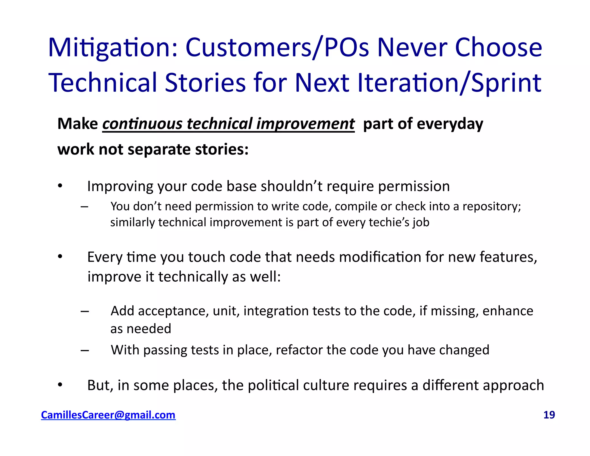 Mi<ga<on:	
  Customers/POs	
  Never	
  Choose	
  
Technical	
  Stories	
  for	
  Next	
  Itera<on/Sprint	
  	
  
Make	
  con%nuous	
  technical	
  improvement	
  	
  part	
  of	
  everyday	
  
work	
  not	
  separate	
  stories:	
  
•  Improving	
  your	
  code	
  base	
  shouldn’t	
  require	
  permission	
  
–  You	
  don’t	
  need	
  permission	
  to	
  write	
  code,	
  compile	
  or	
  check	
  into	
  a	
  repository;	
  
similarly	
  technical	
  improvement	
  is	
  part	
  of	
  every	
  techie’s	
  job	
  
•  Every	
  <me	
  you	
  touch	
  code	
  that	
  needs	
  modiﬁca<on	
  for	
  new	
  features,	
  
improve	
  it	
  technically	
  as	
  well:	
  
–  Add	
  acceptance,	
  unit,	
  integra<on	
  tests	
  to	
  the	
  code,	
  if	
  missing,	
  enhance	
  
as	
  needed	
  
–  With	
  passing	
  tests	
  in	
  place,	
  refactor	
  the	
  code	
  you	
  have	
  changed	
  
•  But,	
  in	
  some	
  places,	
  the	
  poli<cal	
  culture	
  requires	
  a	
  diﬀerent	
  approach	
  
	
   	
   	
   	
  	
  cbell@CamilleBellConsul0ng.com	
  	
  	
  	
  	
  	
  	
  	
  	
  	
  	
  	
  	
  	
  	
  	
  	
  	
  	
  	
  	
  	
  	
  	
  	
  	
  	
  	
  	
  	
  	
  	
  	
  	
  	
  	
  	
  	
  	
  	
  	
  	
  	
  	
  	
  	
  	
  	
  	
  	
  	
  	
  	
  	
  	
  	
  	
  	
  	
  	
  	
  	
  	
  	
  	
  	
  	
  	
  	
  	
  	
  	
  	
  	
  	
  	
  	
  	
  	
  	
  	
  	
  	
  	
  	
  	
  	
  	
  	
  	
  	
  	
  	
  	
  	
  	
  	
  	
  	
  	
  	
  	
  	
  	
  	
  	
  	
  	
  	
  	
  	
  	
  	
  	
  	
  	
  	
  	
  	
  	
  	
  	
  	
  	
  	
  	
  	
  	
  	
  19	
  
 