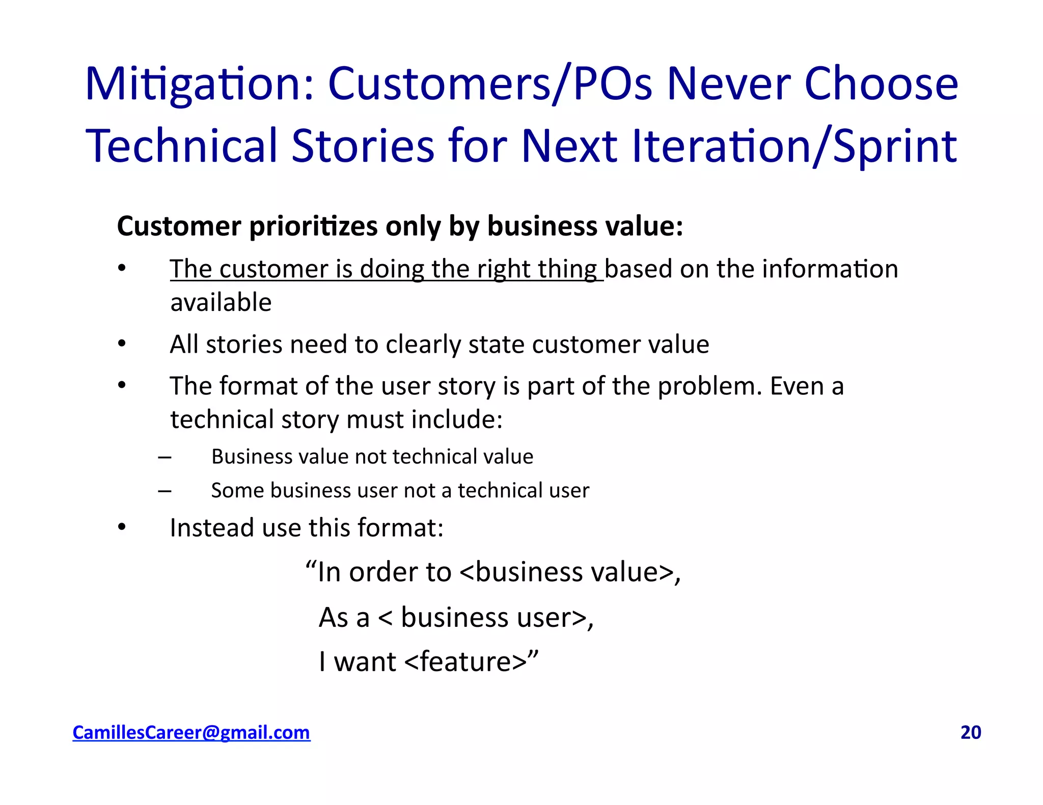 Mi<ga<on:	
  Customers/POs	
  Never	
  Choose	
  
Technical	
  Stories	
  for	
  Next	
  Itera<on/Sprint	
  	
  
Customer	
  priori0zes	
  only	
  by	
  business	
  value:	
  
•  The	
  customer	
  is	
  doing	
  the	
  right	
  thing	
  based	
  on	
  the	
  informa<on	
  
available	
  
•  All	
  stories	
  need	
  to	
  clearly	
  state	
  customer	
  value	
  
•  The	
  format	
  of	
  the	
  user	
  story	
  is	
  part	
  of	
  the	
  problem.	
  Even	
  a	
  
technical	
  story	
  must	
  include:	
  
–  Business	
  value	
  not	
  technical	
  value	
  
–  Some	
  business	
  user	
  not	
  a	
  technical	
  user	
  
•  Instead	
  use	
  this	
  format:	
  
	
   	
   	
   	
  “In	
  order	
  to	
  <business	
  value>,	
  	
  
	
   	
   	
   	
  	
  	
  As	
  a	
  <	
  business	
  user>,	
  	
  
	
   	
   	
   	
  	
  	
  I	
  want	
  <feature>”	
  
cbell@CamilleBellConsul0ng.com	
  	
  	
  	
  	
  	
  	
  	
  	
  	
  	
  	
  	
  	
  	
  	
  	
  	
  	
  	
  	
  	
  	
  	
  	
  	
  	
  	
  	
  	
  	
  	
  	
  	
  	
  	
  	
  	
  	
  	
  	
  	
  	
  	
  	
  	
  	
  	
  	
  	
  	
  	
  	
  	
  	
  	
  	
  	
  	
  	
  	
  	
  	
  	
  	
  	
  	
  	
  	
  	
  	
  	
  	
  	
  	
  	
  	
  	
  	
  	
  	
  	
  	
  	
  	
  	
  	
  	
  	
  	
  	
  	
  	
  	
  	
  	
  	
  	
  	
  	
  	
  	
  	
  	
  	
  	
  	
  	
  	
  	
  	
  	
  	
  	
  	
  	
  	
  	
  	
  	
  	
  	
  	
  	
  	
  	
  	
  	
  	
  20	
  
 