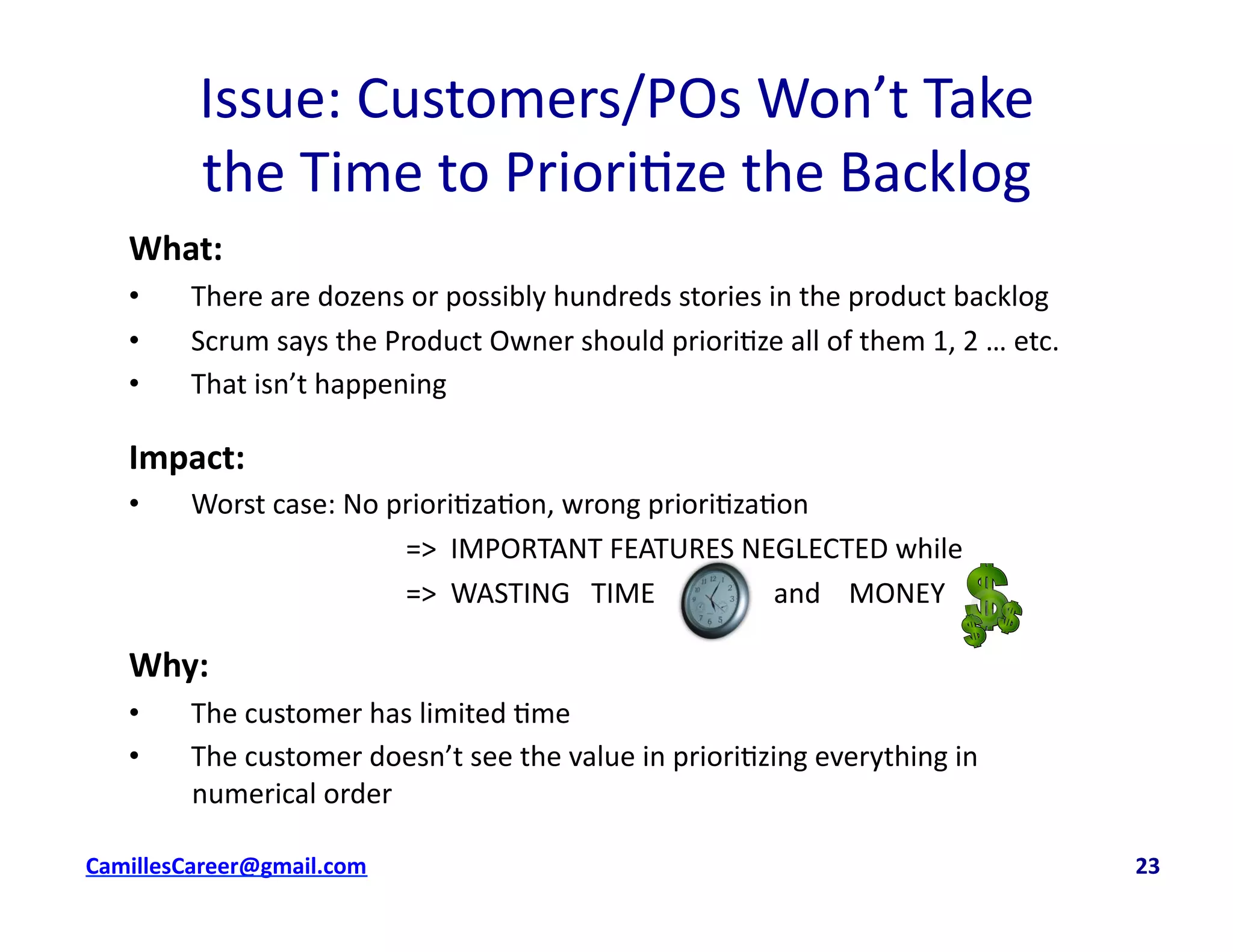 What:	
  
•  There	
  are	
  dozens	
  or	
  possibly	
  hundreds	
  stories	
  in	
  the	
  product	
  backlog	
  
•  Scrum	
  says	
  the	
  Product	
  Owner	
  should	
  priori<ze	
  all	
  of	
  them	
  1,	
  2	
  …	
  etc.	
  
•  That	
  isn’t	
  happening	
  
Impact:	
  	
  
•  Worst	
  case:	
  No	
  priori<za<on,	
  wrong	
  priori<za<on	
  	
  
	
   	
   	
   	
   	
  =>	
  	
  IMPORTANT	
  FEATURES	
  NEGLECTED	
  while	
  
	
   	
   	
   	
   	
  =>	
  	
  WASTING	
  	
  	
  TIME	
  	
  	
  	
  	
  	
  	
  	
  	
  	
  	
  	
  	
  	
  	
  	
  	
  and	
  	
  	
  	
  MONEY	
  	
  
Why:	
  
•  The	
  customer	
  has	
  limited	
  <me	
  
•  The	
  customer	
  doesn’t	
  see	
  the	
  value	
  in	
  priori<zing	
  everything	
  in	
  
numerical	
  order	
  
Issue:	
  Customers/POs	
  Won’t	
  Take	
  	
  
the	
  Time	
  to	
  Priori<ze	
  the	
  Backlog	
  
cbell@CamilleBellConsul0ng.com	
  	
  	
  	
  	
  	
  	
  	
  	
  	
  	
  	
  	
  	
  	
  	
  	
  	
  	
  	
  	
  	
  	
  	
  	
  	
  	
  	
  	
  	
  	
  	
  	
  	
  	
  	
  	
  	
  	
  	
  	
  	
  	
  	
  	
  	
  	
  	
  	
  	
  	
  	
  	
  	
  	
  	
  	
  	
  	
  	
  	
  	
  	
  	
  	
  	
  	
  	
  	
  	
  	
  	
  	
  	
  	
  	
  	
  	
  	
  	
  	
  	
  	
  	
  	
  	
  	
  	
  	
  	
  	
  	
  	
  	
  	
  	
  	
  	
  	
  	
  	
  	
  	
  	
  	
  	
  	
  	
  	
  	
  	
  	
  	
  	
  	
  	
  	
  	
  	
  	
  	
  	
  	
  	
  	
  	
  	
  	
  	
  23	
  
 