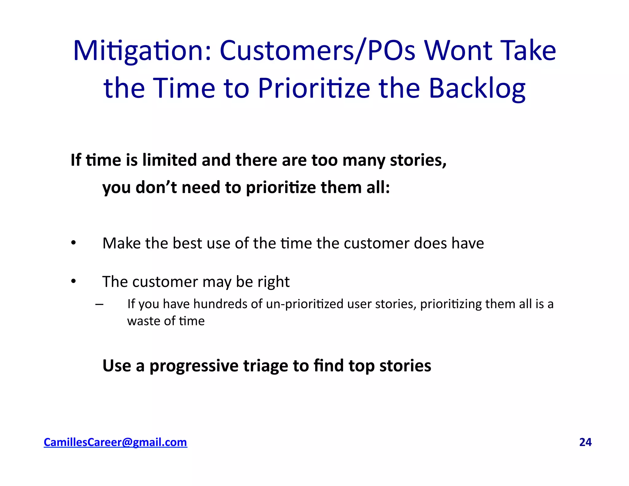 Mi<ga<on:	
  Customers/POs	
  Wont	
  Take	
  	
  
the	
  Time	
  to	
  Priori<ze	
  the	
  Backlog	
  
If	
  0me	
  is	
  limited	
  and	
  there	
  are	
  too	
  many	
  stories,	
  	
  
	
  you	
  don’t	
  need	
  to	
  priori0ze	
  them	
  all:	
  
•  Make	
  the	
  best	
  use	
  of	
  the	
  <me	
  the	
  customer	
  does	
  have	
  
•  The	
  customer	
  may	
  be	
  right	
  	
  
–  If	
  you	
  have	
  hundreds	
  of	
  un-­‐priori<zed	
  user	
  stories,	
  priori<zing	
  them	
  all	
  is	
  a	
  
waste	
  of	
  <me	
  
	
  Use	
  a	
  progressive	
  triage	
  to	
  ﬁnd	
  top	
  stories	
  
cbell@CamilleBellConsul0ng.com	
  	
  	
  	
  	
  	
  	
  	
  	
  	
  	
  	
  	
  	
  	
  	
  	
  	
  	
  	
  	
  	
  	
  	
  	
  	
  	
  	
  	
  	
  	
  	
  	
  	
  	
  	
  	
  	
  	
  	
  	
  	
  	
  	
  	
  	
  	
  	
  	
  	
  	
  	
  	
  	
  	
  	
  	
  	
  	
  	
  	
  	
  	
  	
  	
  	
  	
  	
  	
  	
  	
  	
  	
  	
  	
  	
  	
  	
  	
  	
  	
  	
  	
  	
  	
  	
  	
  	
  	
  	
  	
  	
  	
  	
  	
  	
  	
  	
  	
  	
  	
  	
  	
  	
  	
  	
  	
  	
  	
  	
  	
  	
  	
  	
  	
  	
  	
  	
  	
  	
  	
  	
  	
  	
  	
  	
  	
  	
  	
  24	
  
 