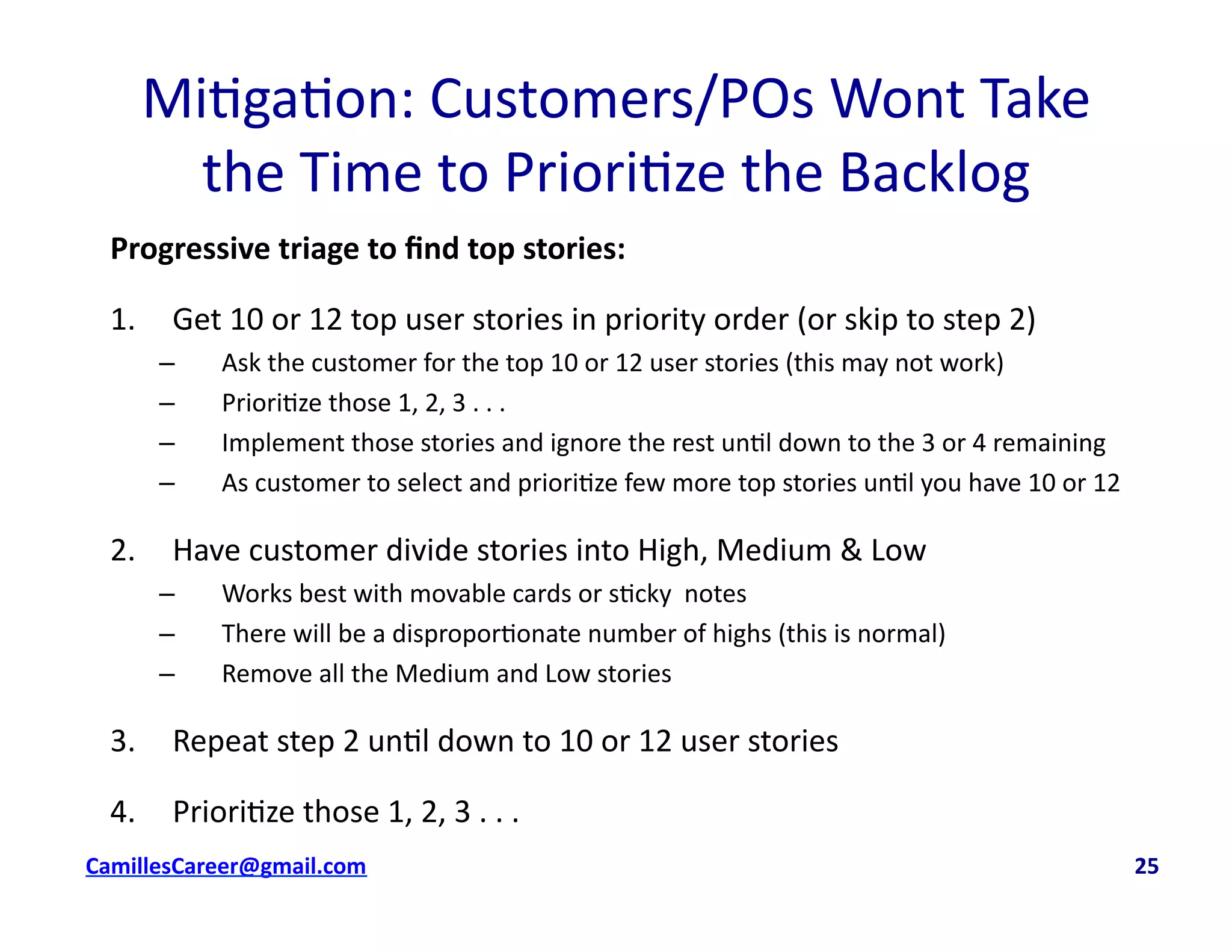 Mi<ga<on:	
  Customers/POs	
  Wont	
  Take	
  	
  
the	
  Time	
  to	
  Priori<ze	
  the	
  Backlog	
  
Progressive	
  triage	
  to	
  ﬁnd	
  top	
  stories:	
  
1.  Get	
  10	
  or	
  12	
  top	
  user	
  stories	
  in	
  priority	
  order	
  (or	
  skip	
  to	
  step	
  2)	
  
–  Ask	
  the	
  customer	
  for	
  the	
  top	
  10	
  or	
  12	
  user	
  stories	
  (this	
  may	
  not	
  work)	
  
–  Priori<ze	
  those	
  1,	
  2,	
  3	
  .	
  .	
  .	
  
–  Implement	
  those	
  stories	
  and	
  ignore	
  the	
  rest	
  un<l	
  down	
  to	
  the	
  3	
  or	
  4	
  remaining	
  
–  As	
  customer	
  to	
  select	
  and	
  priori<ze	
  few	
  more	
  top	
  stories	
  un<l	
  you	
  have	
  10	
  or	
  12	
  
2.  Have	
  customer	
  divide	
  stories	
  into	
  High,	
  Medium	
  &	
  Low	
  
–  Works	
  best	
  with	
  movable	
  cards	
  or	
  s<cky	
  	
  notes	
  
–  There	
  will	
  be	
  a	
  dispropor<onate	
  number	
  of	
  highs	
  (this	
  is	
  normal)	
  
–  Remove	
  all	
  the	
  Medium	
  and	
  Low	
  stories	
  
3.  Repeat	
  step	
  2	
  un<l	
  down	
  to	
  10	
  or	
  12	
  user	
  stories	
  
4.  Priori<ze	
  those	
  1,	
  2,	
  3	
  .	
  .	
  .	
  
cbell@CamilleBellConsul0ng.com	
  	
  	
  	
  	
  	
  	
  	
  	
  	
  	
  	
  	
  	
  	
  	
  	
  	
  	
  	
  	
  	
  	
  	
  	
  	
  	
  	
  	
  	
  	
  	
  	
  	
  	
  	
  	
  	
  	
  	
  	
  	
  	
  	
  	
  	
  	
  	
  	
  	
  	
  	
  	
  	
  	
  	
  	
  	
  	
  	
  	
  	
  	
  	
  	
  	
  	
  	
  	
  	
  	
  	
  	
  	
  	
  	
  	
  	
  	
  	
  	
  	
  	
  	
  	
  	
  	
  	
  	
  	
  	
  	
  	
  	
  	
  	
  	
  	
  	
  	
  	
  	
  	
  	
  	
  	
  	
  	
  	
  	
  	
  	
  	
  	
  	
  	
  	
  	
  	
  	
  	
  	
  	
  	
  	
  	
  	
  	
  	
  25	
  
 