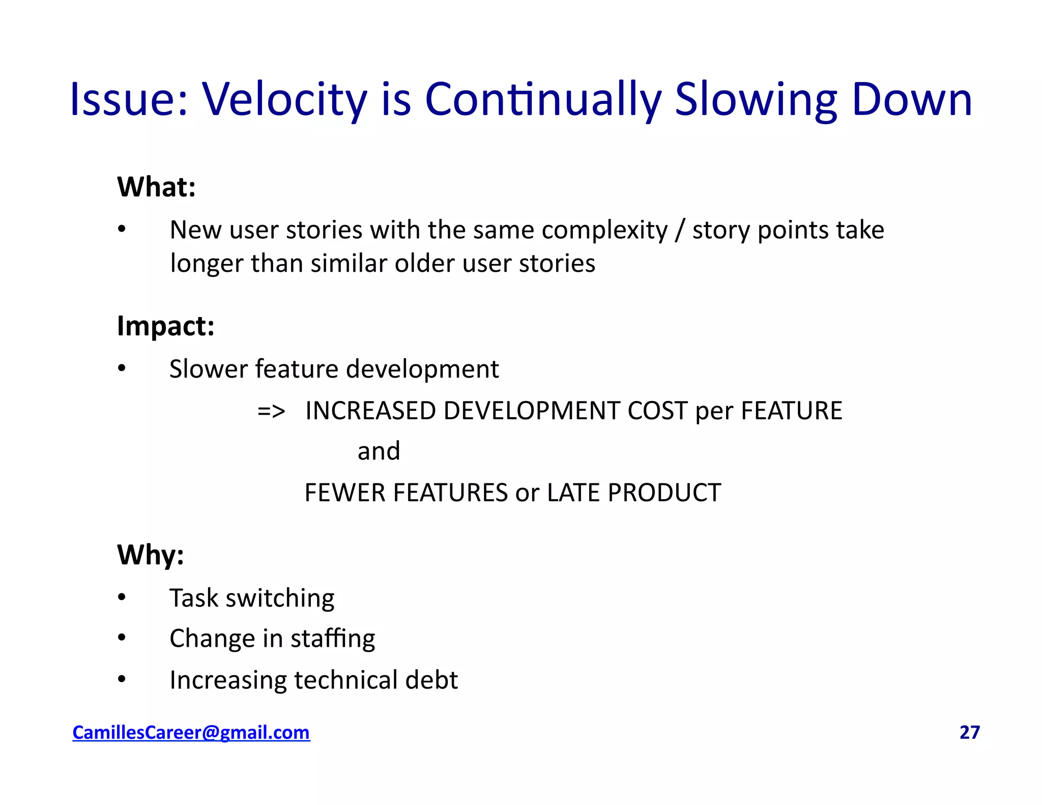 Issue:	
  Velocity	
  is	
  Con<nually	
  Slowing	
  Down	
  
What:	
  
•  New	
  user	
  stories	
  with	
  the	
  same	
  complexity	
  /	
  story	
  points	
  take	
  
longer	
  than	
  similar	
  older	
  user	
  stories	
  
Impact:	
  	
  
•  Slower	
  feature	
  development	
  	
  
	
   	
   	
  =>	
  	
  	
  INCREASED	
  DEVELOPMENT	
  COST	
  per	
  FEATURE	
  
	
   	
   	
   	
   	
  	
  and	
  	
  
	
   	
   	
   	
  FEWER	
  FEATURES	
  or	
  LATE	
  PRODUCT	
  
Why:	
  
•  Task	
  switching	
  
•  Change	
  in	
  staﬃng	
  
•  Increasing	
  technical	
  debt	
  
cbell@CamilleBellConsul0ng.com	
  	
  	
  	
  	
  	
  	
  	
  	
  	
  	
  	
  	
  	
  	
  	
  	
  	
  	
  	
  	
  	
  	
  	
  	
  	
  	
  	
  	
  	
  	
  	
  	
  	
  	
  	
  	
  	
  	
  	
  	
  	
  	
  	
  	
  	
  	
  	
  	
  	
  	
  	
  	
  	
  	
  	
  	
  	
  	
  	
  	
  	
  	
  	
  	
  	
  	
  	
  	
  	
  	
  	
  	
  	
  	
  	
  	
  	
  	
  	
  	
  	
  	
  	
  	
  	
  	
  	
  	
  	
  	
  	
  	
  	
  	
  	
  	
  	
  	
  	
  	
  	
  	
  	
  	
  	
  	
  	
  	
  	
  	
  	
  	
  	
  	
  	
  	
  	
  	
  	
  	
  	
  	
  	
  	
  	
  	
  	
  	
  27	
  
 