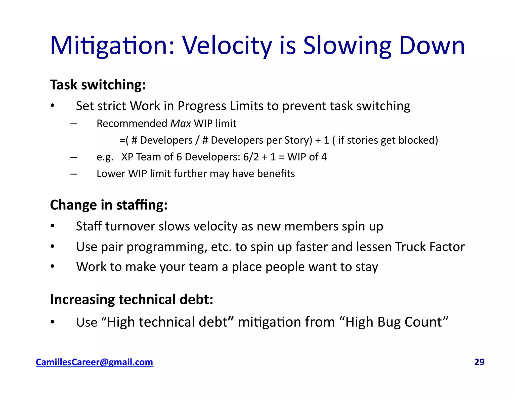 Mi<ga<on:	
  Velocity	
  is	
  Slowing	
  Down	
  
Task	
  switching:	
  
•  Set	
  strict	
  Work	
  in	
  Progress	
  Limits	
  to	
  prevent	
  task	
  switching	
  
–  Recommended	
  Max	
  WIP	
  limit	
  	
  
	
   	
  =(	
  #	
  Developers	
  /	
  #	
  Developers	
  per	
  Story)	
  +	
  1	
  (	
  if	
  stories	
  get	
  blocked)	
  
–  e.g.	
  	
  	
  XP	
  Team	
  of	
  6	
  Developers:	
  6/2	
  +	
  1	
  =	
  WIP	
  of	
  4	
  
–  Lower	
  WIP	
  limit	
  further	
  may	
  have	
  beneﬁts	
  
Change	
  in	
  staﬃng:	
  
•  Staﬀ	
  turnover	
  slows	
  velocity	
  as	
  new	
  members	
  spin	
  up	
  
•  Use	
  pair	
  programming,	
  etc.	
  to	
  spin	
  up	
  faster	
  and	
  lessen	
  Truck	
  Factor	
  
•  Work	
  to	
  make	
  your	
  team	
  a	
  place	
  people	
  want	
  to	
  stay	
  
Increasing	
  technical	
  debt:	
  
•  Use	
  “High	
  technical	
  debt”	
  mi<ga<on	
  from	
  “High	
  Bug	
  Count”	
  
cbell@CamilleBellConsul0ng.com	
  	
  	
  	
  	
  	
  	
  	
  	
  	
  	
  	
  	
  	
  	
  	
  	
  	
  	
  	
  	
  	
  	
  	
  	
  	
  	
  	
  	
  	
  	
  	
  	
  	
  	
  	
  	
  	
  	
  	
  	
  	
  	
  	
  	
  	
  	
  	
  	
  	
  	
  	
  	
  	
  	
  	
  	
  	
  	
  	
  	
  	
  	
  	
  	
  	
  	
  	
  	
  	
  	
  	
  	
  	
  	
  	
  	
  	
  	
  	
  	
  	
  	
  	
  	
  	
  	
  	
  	
  	
  	
  	
  	
  	
  	
  	
  	
  	
  	
  	
  	
  	
  	
  	
  	
  	
  	
  	
  	
  	
  	
  	
  	
  	
  	
  	
  	
  	
  	
  	
  	
  	
  	
  	
  	
  	
  	
  	
  	
  29	
  
 