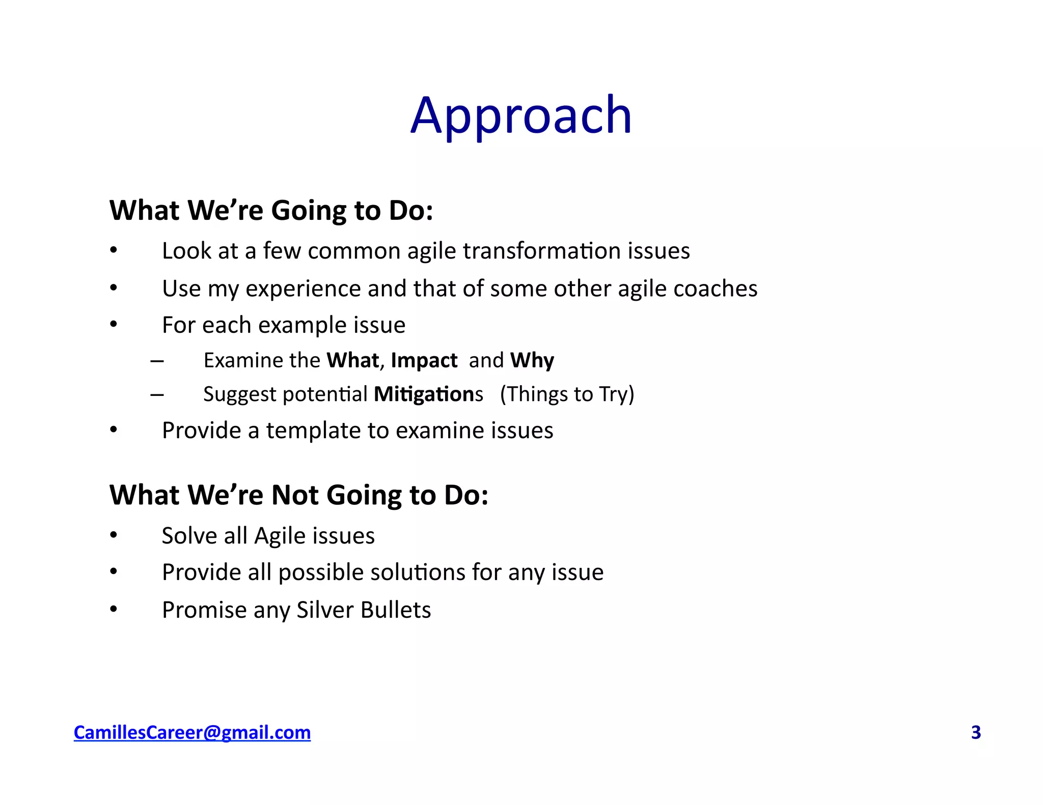 Approach	
  
What	
  We’re	
  Going	
  to	
  Do:	
  	
  
•  Look	
  at	
  a	
  few	
  common	
  agile	
  transforma<on	
  issues	
  
•  Use	
  my	
  experience	
  and	
  that	
  of	
  some	
  other	
  agile	
  coaches	
  
•  For	
  each	
  example	
  issue	
  
–  Examine	
  the	
  What,	
  Impact	
  	
  and	
  Why	
  
–  Suggest	
  poten<al	
  Mi0ga0ons	
  	
  	
  (Things	
  to	
  Try)	
  
•  Provide	
  a	
  template	
  to	
  examine	
  issues	
  
What	
  We’re	
  Not	
  Going	
  to	
  Do:	
  	
  
•  Solve	
  all	
  Agile	
  issues	
  
•  Provide	
  all	
  possible	
  solu<ons	
  for	
  any	
  issue	
  
•  Promise	
  any	
  Silver	
  Bullets	
  
cbell@CamilleBellConsul0ng.com	
  	
  	
  	
  	
  	
  	
  	
  	
  	
  	
  	
  	
  	
  	
  	
  	
  	
  	
  	
  	
  	
  	
  	
  	
  	
  	
  	
  	
  	
  	
  	
  	
  	
  	
  	
  	
  	
  	
  	
  	
  	
  	
  	
  	
  	
  	
  	
  	
  	
  	
  	
  	
  	
  	
  	
  	
  	
  	
  	
  	
  	
  	
  	
  	
  	
  	
  	
  	
  	
  	
  	
  	
  	
  	
  	
  	
  	
  	
  	
  	
  	
  	
  	
  	
  	
  	
  	
  	
  	
  	
  	
  	
  	
  	
  	
  	
  	
  	
  	
  	
  	
  	
  	
  	
  	
  	
  	
  	
  	
  	
  	
  	
  	
  	
  	
  	
  	
  	
  	
  	
  	
  	
  	
  	
  	
  	
  	
  	
  	
  	
  3	
  
 
