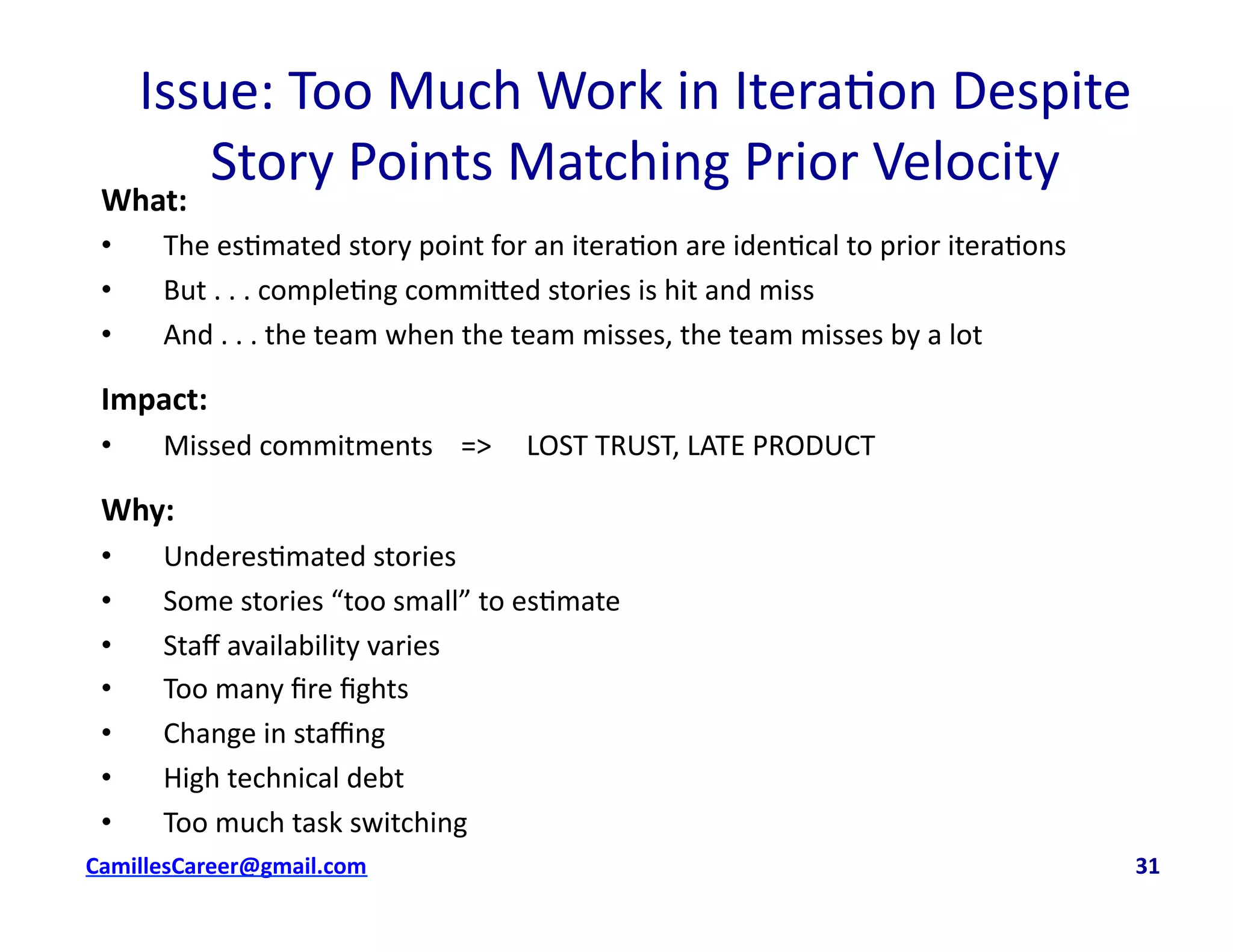 Issue:	
  Too	
  Much	
  Work	
  in	
  Itera<on	
  Despite	
  
Story	
  Points	
  Matching	
  Prior	
  Velocity	
  
What:	
  
•  The	
  es<mated	
  story	
  point	
  for	
  an	
  itera<on	
  are	
  iden<cal	
  to	
  prior	
  itera<ons	
  
•  But	
  .	
  .	
  .	
  comple<ng	
  commi8ed	
  stories	
  is	
  hit	
  and	
  miss	
  
•  And	
  .	
  .	
  .	
  the	
  team	
  when	
  the	
  team	
  misses,	
  the	
  team	
  misses	
  by	
  a	
  lot	
  
Impact:	
  	
  
•  Missed	
  commitments	
  	
  	
  	
  =>	
  	
  	
  	
  	
  LOST	
  TRUST,	
  LATE	
  PRODUCT	
  
Why:	
  
•  Underes<mated	
  stories	
  
•  Some	
  stories	
  “too	
  small”	
  to	
  es<mate	
  
•  Staﬀ	
  availability	
  varies	
  
•  Too	
  many	
  ﬁre	
  ﬁghts	
  
•  Change	
  in	
  staﬃng	
  
•  High	
  technical	
  debt	
  
•  Too	
  much	
  task	
  switching	
  
cbell@CamilleBellConsul0ng.com	
  	
  	
  	
  	
  	
  	
  	
  	
  	
  	
  	
  	
  	
  	
  	
  	
  	
  	
  	
  	
  	
  	
  	
  	
  	
  	
  	
  	
  	
  	
  	
  	
  	
  	
  	
  	
  	
  	
  	
  	
  	
  	
  	
  	
  	
  	
  	
  	
  	
  	
  	
  	
  	
  	
  	
  	
  	
  	
  	
  	
  	
  	
  	
  	
  	
  	
  	
  	
  	
  	
  	
  	
  	
  	
  	
  	
  	
  	
  	
  	
  	
  	
  	
  	
  	
  	
  	
  	
  	
  	
  	
  	
  	
  	
  	
  	
  	
  	
  	
  	
  	
  	
  	
  	
  	
  	
  	
  	
  	
  	
  	
  	
  	
  	
  	
  	
  	
  	
  	
  	
  	
  	
  	
  	
  	
  	
  	
  	
  31	
  
 