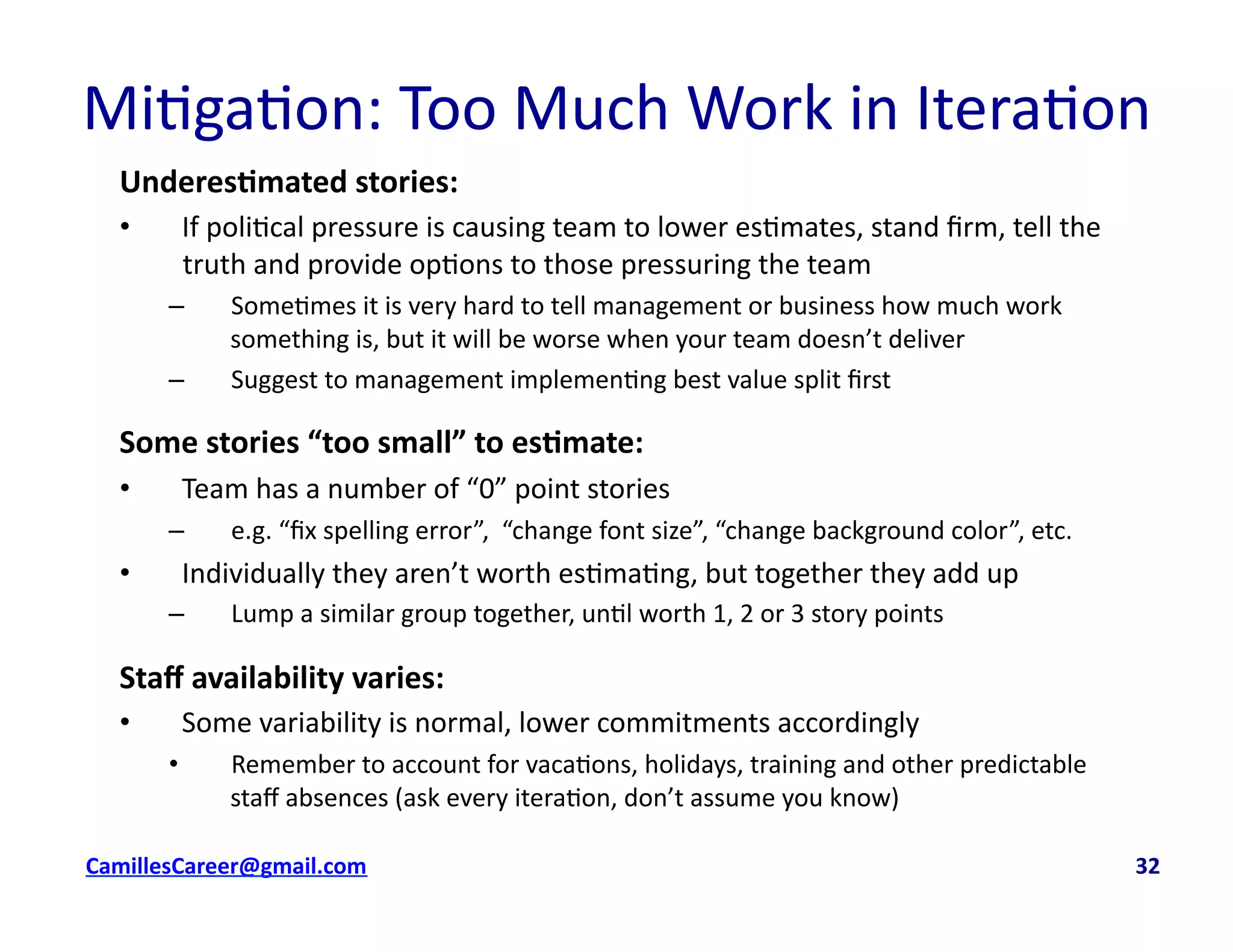 Underes0mated	
  stories:	
  
•  If	
  poli<cal	
  pressure	
  is	
  causing	
  team	
  to	
  lower	
  es<mates,	
  stand	
  ﬁrm,	
  tell	
  the	
  
truth	
  and	
  provide	
  op<ons	
  to	
  those	
  pressuring	
  the	
  team	
  
–  Some<mes	
  it	
  is	
  very	
  hard	
  to	
  tell	
  management	
  or	
  business	
  how	
  much	
  work	
  
something	
  is,	
  but	
  it	
  will	
  be	
  worse	
  when	
  your	
  team	
  doesn’t	
  deliver	
  
–  Suggest	
  to	
  management	
  implemen<ng	
  best	
  value	
  split	
  ﬁrst	
  
Some	
  stories	
  “too	
  small”	
  to	
  es0mate:	
  
•  Team	
  has	
  a	
  number	
  of	
  “0”	
  point	
  stories	
  
–  e.g.	
  “ﬁx	
  spelling	
  error”,	
  	
  “change	
  font	
  size”,	
  “change	
  background	
  color”,	
  etc.	
  
•  Individually	
  they	
  aren’t	
  worth	
  es<ma<ng,	
  but	
  together	
  they	
  add	
  up	
  
–  Lump	
  a	
  similar	
  group	
  together,	
  un<l	
  worth	
  1,	
  2	
  or	
  3	
  story	
  points	
  
Staﬀ	
  availability	
  varies:	
  
•  Some	
  variability	
  is	
  normal,	
  lower	
  commitments	
  accordingly	
  
•  Remember	
  to	
  account	
  for	
  vaca<ons,	
  holidays,	
  training	
  and	
  other	
  predictable	
  
staﬀ	
  absences	
  (ask	
  every	
  itera<on,	
  don’t	
  assume	
  you	
  know)	
  
cbell@CamilleBellConsul0ng.com	
  	
  	
  	
  	
  	
  	
  	
  	
  	
  	
  	
  	
  	
  	
  	
  	
  	
  	
  	
  	
  	
  	
  	
  	
  	
  	
  	
  	
  	
  	
  	
  	
  	
  	
  	
  	
  	
  	
  	
  	
  	
  	
  	
  	
  	
  	
  	
  	
  	
  	
  	
  	
  	
  	
  	
  	
  	
  	
  	
  	
  	
  	
  	
  	
  	
  	
  	
  	
  	
  	
  	
  	
  	
  	
  	
  	
  	
  	
  	
  	
  	
  	
  	
  	
  	
  	
  	
  	
  	
  	
  	
  	
  	
  	
  	
  	
  	
  	
  	
  	
  	
  	
  	
  	
  	
  	
  	
  	
  	
  	
  	
  	
  	
  	
  	
  	
  	
  	
  	
  	
  	
  	
  	
  	
  	
  	
  	
  	
  32	
  
Mi<ga<on:	
  Too	
  Much	
  Work	
  in	
  Itera<on	
  	
  
 