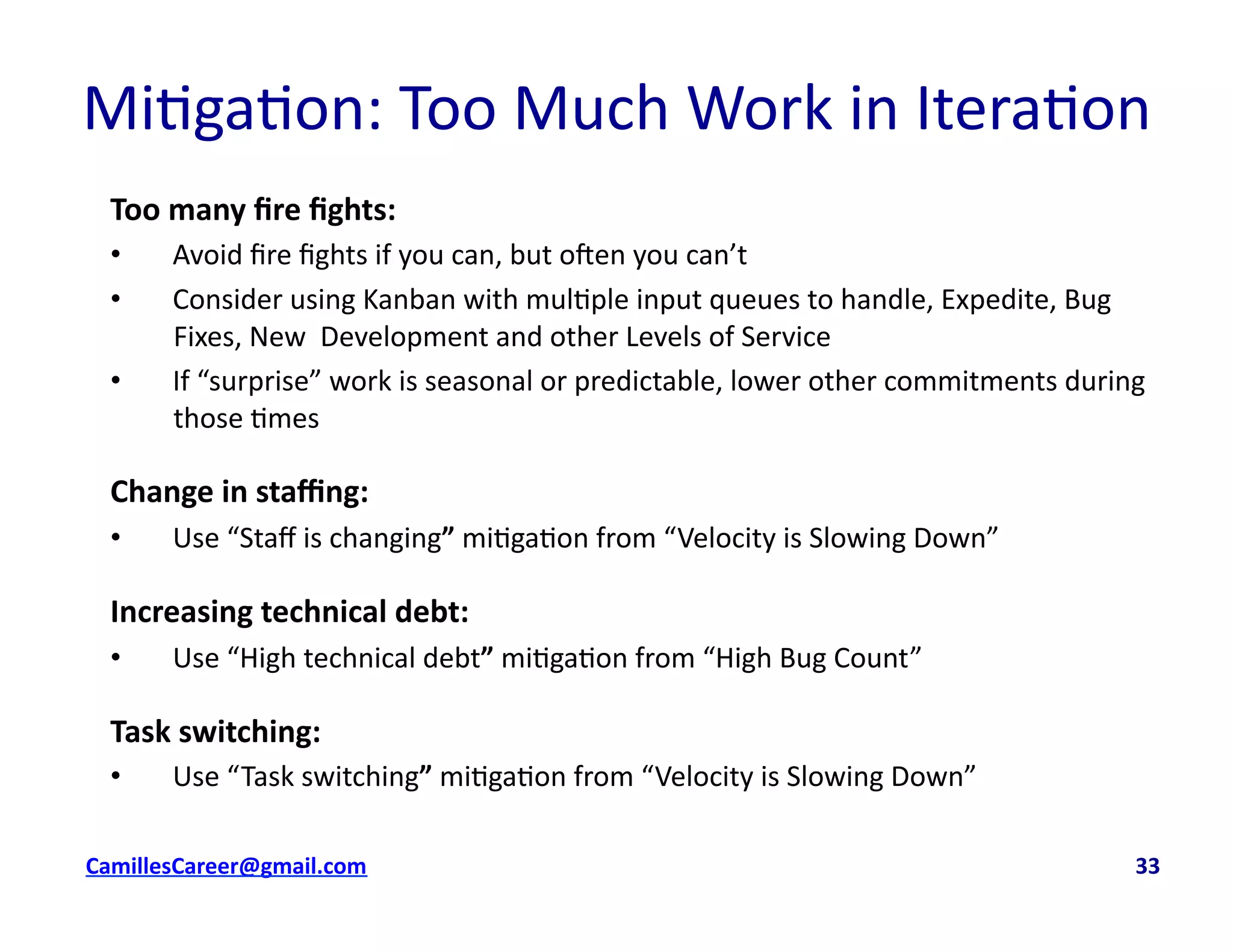 Mi<ga<on:	
  Too	
  Much	
  Work	
  in	
  Itera<on	
  	
  
Too	
  many	
  ﬁre	
  ﬁghts:	
  
•  Avoid	
  ﬁre	
  ﬁghts	
  if	
  you	
  can,	
  but	
  oven	
  you	
  can’t	
  
•  Consider	
  using	
  Kanban	
  with	
  mul<ple	
  input	
  queues	
  to	
  handle,	
  Expedite,	
  Bug	
  
Fixes,	
  New	
  	
  Development	
  and	
  other	
  Levels	
  of	
  Service	
  
•  If	
  “surprise”	
  work	
  is	
  seasonal	
  or	
  predictable,	
  lower	
  other	
  commitments	
  during	
  
those	
  <mes	
  
Change	
  in	
  staﬃng:	
  
•  Use	
  “Staﬀ	
  is	
  changing”	
  mi<ga<on	
  from	
  “Velocity	
  is	
  Slowing	
  Down”	
  
Increasing	
  technical	
  debt:	
  
•  Use	
  “High	
  technical	
  debt”	
  mi<ga<on	
  from	
  “High	
  Bug	
  Count”	
  
Task	
  switching:	
  
•  Use	
  “Task	
  switching”	
  mi<ga<on	
  from	
  “Velocity	
  is	
  Slowing	
  Down”	
  
cbell@CamilleBellConsul0ng.com	
  	
  	
  	
  	
  	
  	
  	
  	
  	
  	
  	
  	
  	
  	
  	
  	
  	
  	
  	
  	
  	
  	
  	
  	
  	
  	
  	
  	
  	
  	
  	
  	
  	
  	
  	
  	
  	
  	
  	
  	
  	
  	
  	
  	
  	
  	
  	
  	
  	
  	
  	
  	
  	
  	
  	
  	
  	
  	
  	
  	
  	
  	
  	
  	
  	
  	
  	
  	
  	
  	
  	
  	
  	
  	
  	
  	
  	
  	
  	
  	
  	
  	
  	
  	
  	
  	
  	
  	
  	
  	
  	
  	
  	
  	
  	
  	
  	
  	
  	
  	
  	
  	
  	
  	
  	
  	
  	
  	
  	
  	
  	
  	
  	
  	
  	
  	
  	
  	
  	
  	
  	
  	
  	
  	
  	
  	
  	
  	
  33	
  
 