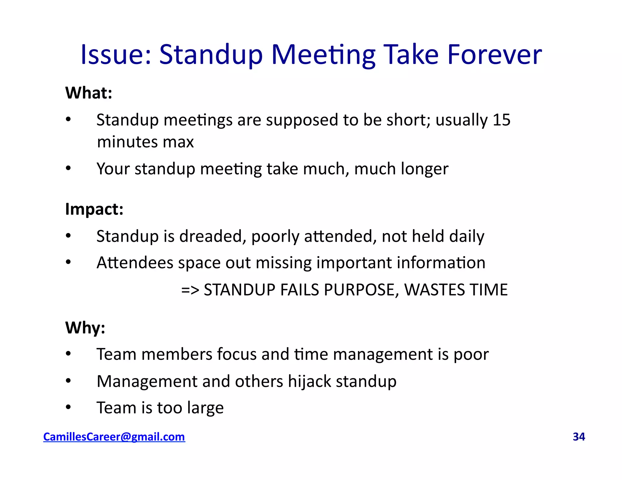 Issue:	
  Standup	
  Mee<ng	
  Take	
  Forever	
  
What:	
  
•  Standup	
  mee<ngs	
  are	
  supposed	
  to	
  be	
  short;	
  usually	
  15	
  
minutes	
  max	
  
•  Your	
  standup	
  mee<ng	
  take	
  much,	
  much	
  longer	
  
Impact:	
  	
  
•  Standup	
  is	
  dreaded,	
  poorly	
  a8ended,	
  not	
  held	
  daily	
  
•  A8endees	
  space	
  out	
  missing	
  important	
  informa<on	
  
	
   	
   	
   	
  	
  =>	
  STANDUP	
  FAILS	
  PURPOSE,	
  WASTES	
  TIME	
  
Why:	
  
•  Team	
  members	
  focus	
  and	
  <me	
  management	
  is	
  poor	
  
•  Management	
  and	
  others	
  hijack	
  standup	
  
•  Team	
  is	
  too	
  large	
  
cbell@CamilleBellConsul0ng.com	
  	
  	
  	
  	
  	
  	
  	
  	
  	
  	
  	
  	
  	
  	
  	
  	
  	
  	
  	
  	
  	
  	
  	
  	
  	
  	
  	
  	
  	
  	
  	
  	
  	
  	
  	
  	
  	
  	
  	
  	
  	
  	
  	
  	
  	
  	
  	
  	
  	
  	
  	
  	
  	
  	
  	
  	
  	
  	
  	
  	
  	
  	
  	
  	
  	
  	
  	
  	
  	
  	
  	
  	
  	
  	
  	
  	
  	
  	
  	
  	
  	
  	
  	
  	
  	
  	
  	
  	
  	
  	
  	
  	
  	
  	
  	
  	
  	
  	
  	
  	
  	
  	
  	
  	
  	
  	
  	
  	
  	
  	
  	
  	
  	
  	
  	
  	
  	
  	
  	
  	
  	
  	
  	
  	
  	
  	
  	
  	
  34	
  
 