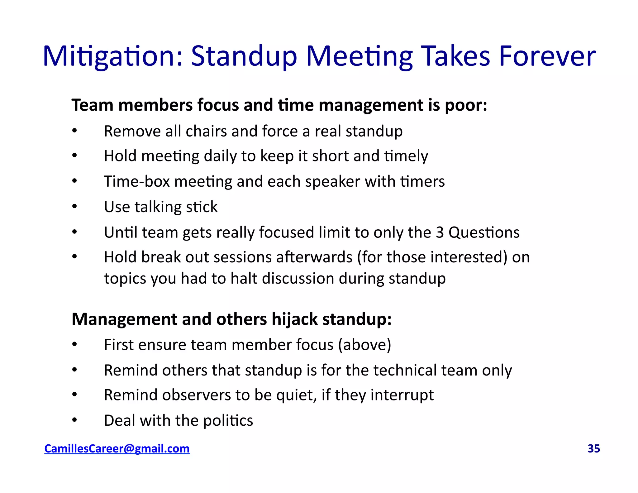 Mi<ga<on:	
  Standup	
  Mee<ng	
  Takes	
  Forever	
  
Team	
  members	
  focus	
  and	
  0me	
  management	
  is	
  poor:	
  
•  Remove	
  all	
  chairs	
  and	
  force	
  a	
  real	
  standup	
  
•  Hold	
  mee<ng	
  daily	
  to	
  keep	
  it	
  short	
  and	
  <mely	
  
•  Time-­‐box	
  mee<ng	
  and	
  each	
  speaker	
  with	
  <mers	
  
•  Use	
  talking	
  s<ck	
  
•  Un<l	
  team	
  gets	
  really	
  focused	
  limit	
  to	
  only	
  the	
  3	
  Ques<ons	
  
•  Hold	
  break	
  out	
  sessions	
  averwards	
  (for	
  those	
  interested)	
  on	
  
topics	
  you	
  had	
  to	
  halt	
  discussion	
  during	
  standup	
  
Management	
  and	
  others	
  hijack	
  standup:	
  
•  First	
  ensure	
  team	
  member	
  focus	
  (above)	
  
•  Remind	
  others	
  that	
  standup	
  is	
  for	
  the	
  technical	
  team	
  only	
  
•  Remind	
  observers	
  to	
  be	
  quiet,	
  if	
  they	
  interrupt	
  
•  Deal	
  with	
  the	
  poli<cs	
  
cbell@CamilleBellConsul0ng.com	
  	
  	
  	
  	
  	
  	
  	
  	
  	
  	
  	
  	
  	
  	
  	
  	
  	
  	
  	
  	
  	
  	
  	
  	
  	
  	
  	
  	
  	
  	
  	
  	
  	
  	
  	
  	
  	
  	
  	
  	
  	
  	
  	
  	
  	
  	
  	
  	
  	
  	
  	
  	
  	
  	
  	
  	
  	
  	
  	
  	
  	
  	
  	
  	
  	
  	
  	
  	
  	
  	
  	
  	
  	
  	
  	
  	
  	
  	
  	
  	
  	
  	
  	
  	
  	
  	
  	
  	
  	
  	
  	
  	
  	
  	
  	
  	
  	
  	
  	
  	
  	
  	
  	
  	
  	
  	
  	
  	
  	
  	
  	
  	
  	
  	
  	
  	
  	
  	
  	
  	
  	
  	
  	
  	
  	
  	
  	
  	
  35	
  
 