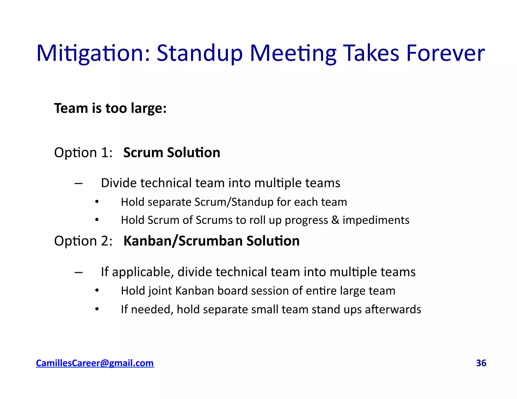 Mi<ga<on:	
  Standup	
  Mee<ng	
  Takes	
  Forever	
  
Team	
  is	
  too	
  large:	
  
Op<on	
  1:	
  	
  	
  Scrum	
  Solu0on	
  
–  Divide	
  technical	
  team	
  into	
  mul<ple	
  teams	
  
•  Hold	
  separate	
  Scrum/Standup	
  for	
  each	
  team	
  
•  Hold	
  Scrum	
  of	
  Scrums	
  to	
  roll	
  up	
  progress	
  &	
  impediments	
  
Op<on	
  2:	
  	
  	
  Kanban/Scrumban	
  Solu0on	
  
–  If	
  applicable,	
  divide	
  technical	
  team	
  into	
  mul<ple	
  teams	
  
•  Hold	
  joint	
  Kanban	
  board	
  session	
  of	
  en<re	
  large	
  team	
  
•  If	
  needed,	
  hold	
  separate	
  small	
  team	
  stand	
  ups	
  averwards	
  
cbell@CamilleBellConsul0ng.com	
  	
  	
  	
  	
  	
  	
  	
  	
  	
  	
  	
  	
  	
  	
  	
  	
  	
  	
  	
  	
  	
  	
  	
  	
  	
  	
  	
  	
  	
  	
  	
  	
  	
  	
  	
  	
  	
  	
  	
  	
  	
  	
  	
  	
  	
  	
  	
  	
  	
  	
  	
  	
  	
  	
  	
  	
  	
  	
  	
  	
  	
  	
  	
  	
  	
  	
  	
  	
  	
  	
  	
  	
  	
  	
  	
  	
  	
  	
  	
  	
  	
  	
  	
  	
  	
  	
  	
  	
  	
  	
  	
  	
  	
  	
  	
  	
  	
  	
  	
  	
  	
  	
  	
  	
  	
  	
  	
  	
  	
  	
  	
  	
  	
  	
  	
  	
  	
  	
  	
  	
  	
  	
  	
  	
  	
  	
  	
  	
  36	
  
 