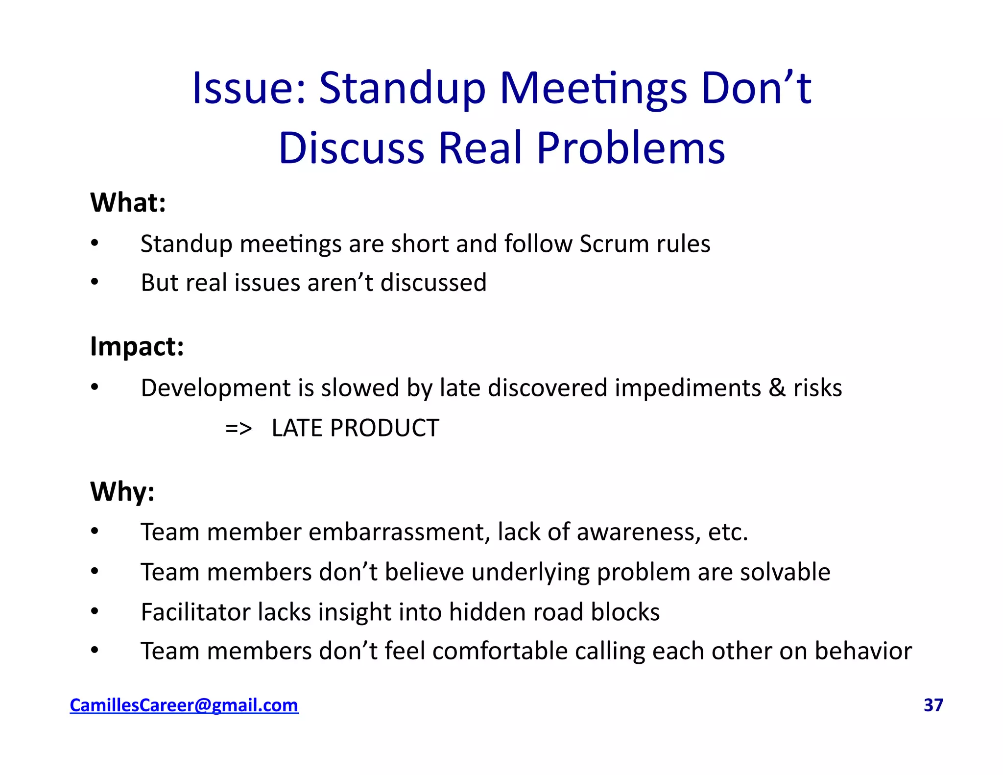 Issue:	
  Standup	
  Mee<ngs	
  Don’t	
  	
  
Discuss	
  Real	
  Problems	
  
What:	
  
•  Standup	
  mee<ngs	
  are	
  short	
  and	
  follow	
  Scrum	
  rules	
  
•  But	
  real	
  issues	
  aren’t	
  discussed	
  
Impact:	
  	
  
•  Development	
  is	
  slowed	
  by	
  late	
  discovered	
  impediments	
  &	
  risks	
  
	
   	
   	
  =>	
  	
  	
  LATE	
  PRODUCT	
  
Why:	
  
•  Team	
  member	
  embarrassment,	
  lack	
  of	
  awareness,	
  etc.	
  
•  Team	
  members	
  don’t	
  believe	
  underlying	
  problem	
  are	
  solvable	
  
•  Facilitator	
  lacks	
  insight	
  into	
  hidden	
  road	
  blocks	
  
•  Team	
  members	
  don’t	
  feel	
  comfortable	
  calling	
  each	
  other	
  on	
  behavior	
  
cbell@CamilleBellConsul0ng.com	
  	
  	
  	
  	
  	
  	
  	
  	
  	
  	
  	
  	
  	
  	
  	
  	
  	
  	
  	
  	
  	
  	
  	
  	
  	
  	
  	
  	
  	
  	
  	
  	
  	
  	
  	
  	
  	
  	
  	
  	
  	
  	
  	
  	
  	
  	
  	
  	
  	
  	
  	
  	
  	
  	
  	
  	
  	
  	
  	
  	
  	
  	
  	
  	
  	
  	
  	
  	
  	
  	
  	
  	
  	
  	
  	
  	
  	
  	
  	
  	
  	
  	
  	
  	
  	
  	
  	
  	
  	
  	
  	
  	
  	
  	
  	
  	
  	
  	
  	
  	
  	
  	
  	
  	
  	
  	
  	
  	
  	
  	
  	
  	
  	
  	
  	
  	
  	
  	
  	
  	
  	
  	
  	
  	
  	
  	
  	
  	
  37	
  
 