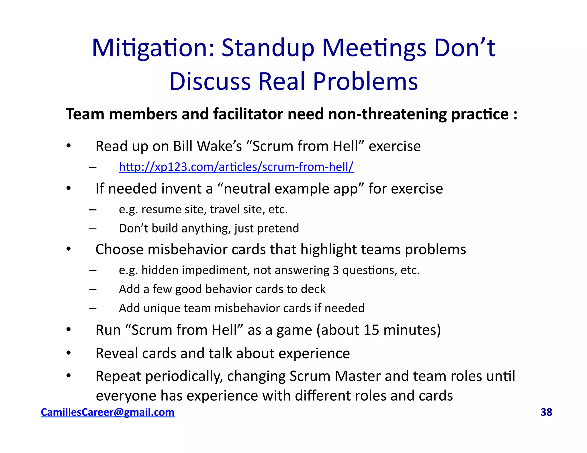 Mi<ga<on:	
  Standup	
  Mee<ngs	
  Don’t	
  	
  
Discuss	
  Real	
  Problems	
  
Team	
  members	
  and	
  facilitator	
  need	
  non-­‐threatening	
  prac0ce	
  :	
  
•  Read	
  up	
  on	
  Bill	
  Wake’s	
  “Scrum	
  from	
  Hell”	
  exercise	
  	
  
–  h8p://xp123.com/ar<cles/scrum-­‐from-­‐hell/	
  
•  If	
  needed	
  invent	
  a	
  “neutral	
  example	
  app”	
  for	
  exercise	
  	
  
–  e.g.	
  resume	
  site,	
  travel	
  site,	
  etc.	
  
–  Don’t	
  build	
  anything,	
  just	
  pretend	
  
•  Choose	
  misbehavior	
  cards	
  that	
  highlight	
  teams	
  problems	
  
–  e.g.	
  hidden	
  impediment,	
  not	
  answering	
  3	
  ques<ons,	
  etc.	
  
–  Add	
  a	
  few	
  good	
  behavior	
  cards	
  to	
  deck	
  
–  Add	
  unique	
  team	
  misbehavior	
  cards	
  if	
  needed	
  	
  
•  Run	
  “Scrum	
  from	
  Hell”	
  as	
  a	
  game	
  (about	
  15	
  minutes)	
  
•  Reveal	
  cards	
  and	
  talk	
  about	
  experience	
  
•  Repeat	
  periodically,	
  changing	
  Scrum	
  Master	
  and	
  team	
  roles	
  un<l	
  
everyone	
  has	
  experience	
  with	
  diﬀerent	
  roles	
  and	
  cards	
  
cbell@CamilleBellConsul0ng.com	
  	
  	
  	
  	
  	
  	
  	
  	
  	
  	
  	
  	
  	
  	
  	
  	
  	
  	
  	
  	
  	
  	
  	
  	
  	
  	
  	
  	
  	
  	
  	
  	
  	
  	
  	
  	
  	
  	
  	
  	
  	
  	
  	
  	
  	
  	
  	
  	
  	
  	
  	
  	
  	
  	
  	
  	
  	
  	
  	
  	
  	
  	
  	
  	
  	
  	
  	
  	
  	
  	
  	
  	
  	
  	
  	
  	
  	
  	
  	
  	
  	
  	
  	
  	
  	
  	
  	
  	
  	
  	
  	
  	
  	
  	
  	
  	
  	
  	
  	
  	
  	
  	
  	
  	
  	
  	
  	
  	
  	
  	
  	
  	
  	
  	
  	
  	
  	
  	
  	
  	
  	
  	
  	
  	
  	
  	
  	
  	
  38	
  
 