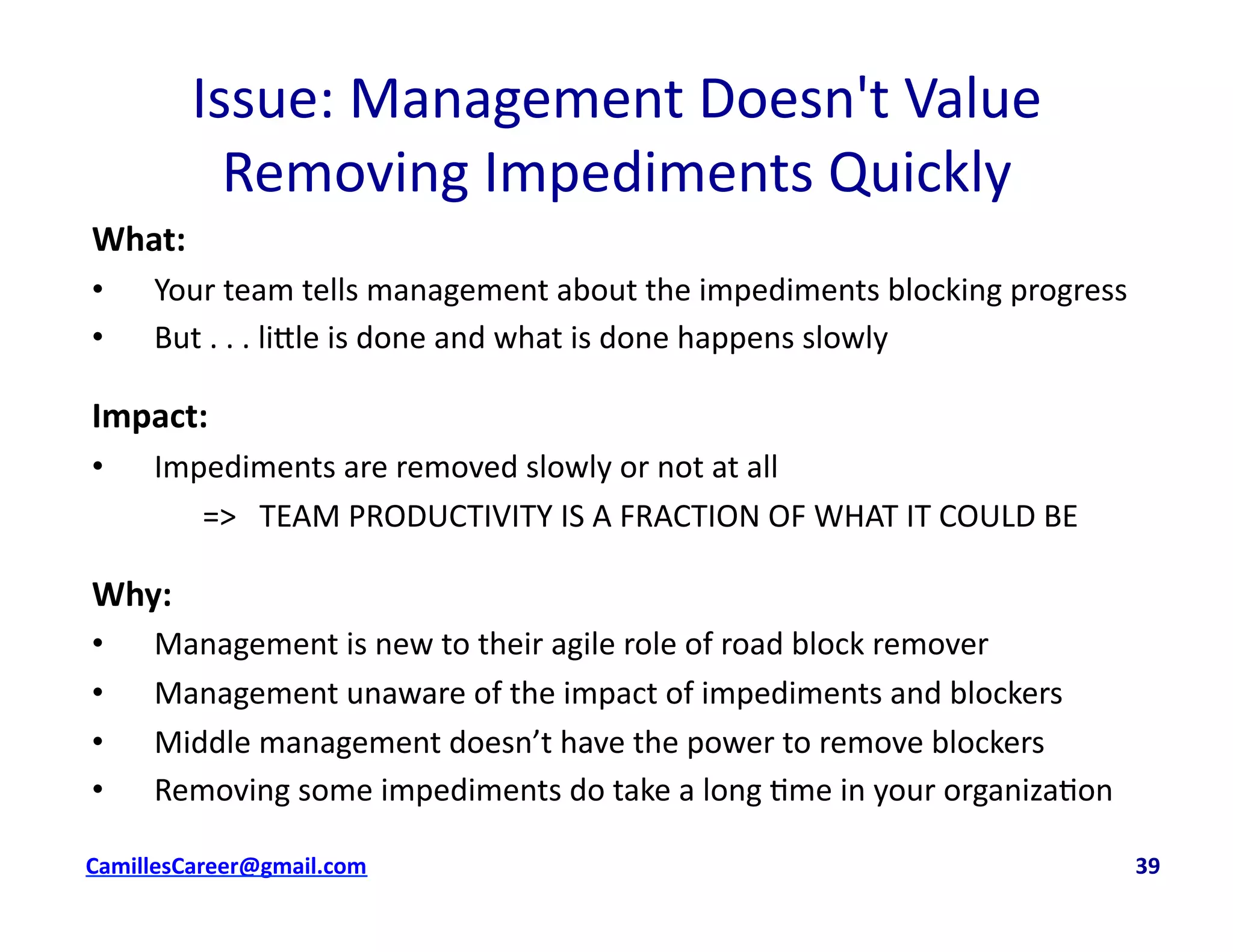 Issue:	
  Management	
  Doesn't	
  Value	
  
Removing	
  Impediments	
  Quickly	
  
What:	
  
•  Your	
  team	
  tells	
  management	
  about	
  the	
  impediments	
  blocking	
  progress	
  
•  But	
  .	
  .	
  .	
  li8le	
  is	
  done	
  and	
  what	
  is	
  done	
  happens	
  slowly	
  
Impact:	
  	
  
•  Impediments	
  are	
  removed	
  slowly	
  or	
  not	
  at	
  all	
  	
  
	
   	
  =>	
  	
  	
  TEAM	
  PRODUCTIVITY	
  IS	
  A	
  FRACTION	
  OF	
  WHAT	
  IT	
  COULD	
  BE	
  
Why:	
  
•  Management	
  is	
  new	
  to	
  their	
  agile	
  role	
  of	
  road	
  block	
  remover	
  
•  Management	
  unaware	
  of	
  the	
  impact	
  of	
  impediments	
  and	
  blockers	
  
•  Middle	
  management	
  doesn’t	
  have	
  the	
  power	
  to	
  remove	
  blockers	
  
•  Removing	
  some	
  impediments	
  do	
  take	
  a	
  long	
  <me	
  in	
  your	
  organiza<on	
  
cbell@CamilleBellConsul0ng.com	
  	
  	
  	
  	
  	
  	
  	
  	
  	
  	
  	
  	
  	
  	
  	
  	
  	
  	
  	
  	
  	
  	
  	
  	
  	
  	
  	
  	
  	
  	
  	
  	
  	
  	
  	
  	
  	
  	
  	
  	
  	
  	
  	
  	
  	
  	
  	
  	
  	
  	
  	
  	
  	
  	
  	
  	
  	
  	
  	
  	
  	
  	
  	
  	
  	
  	
  	
  	
  	
  	
  	
  	
  	
  	
  	
  	
  	
  	
  	
  	
  	
  	
  	
  	
  	
  	
  	
  	
  	
  	
  	
  	
  	
  	
  	
  	
  	
  	
  	
  	
  	
  	
  	
  	
  	
  	
  	
  	
  	
  	
  	
  	
  	
  	
  	
  	
  	
  	
  	
  	
  	
  	
  	
  	
  	
  	
  	
  	
  39	
  
 