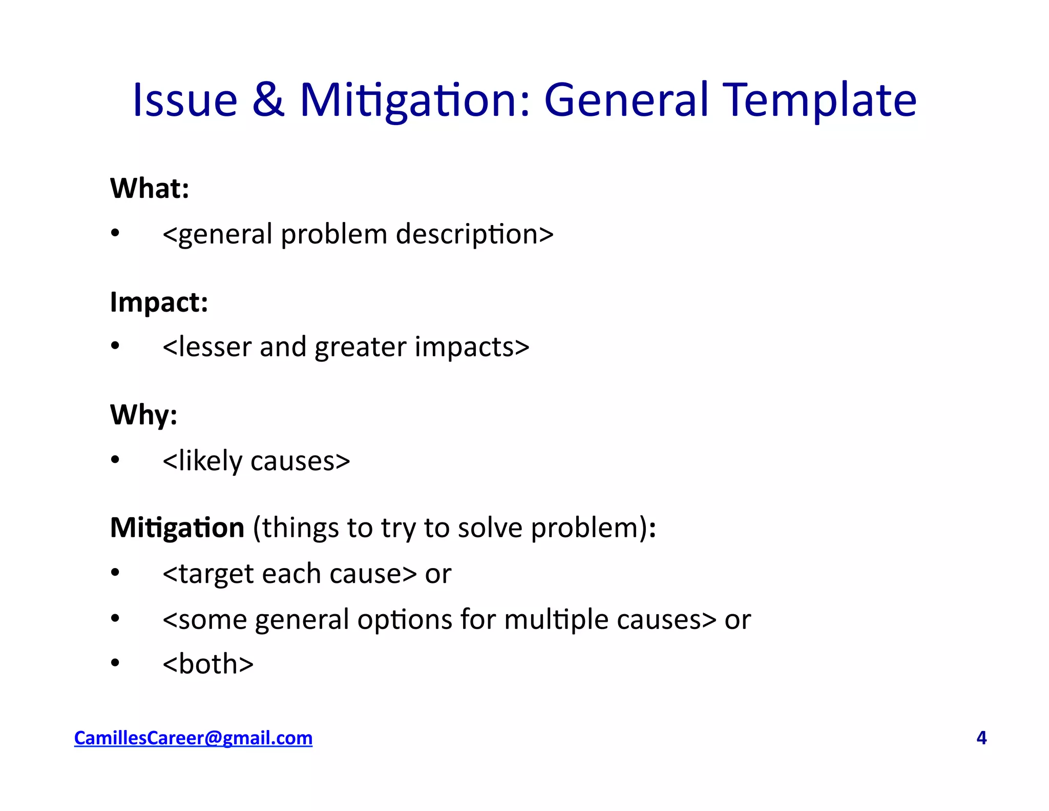 Issue	
  &	
  Mi<ga<on:	
  General	
  Template	
  
What:	
  
•  <general	
  problem	
  descrip<on>	
  
Impact:	
  	
  
•  <lesser	
  and	
  greater	
  impacts>	
  	
  
Why:	
  
•  <likely	
  causes>	
  
Mi0ga0on	
  (things	
  to	
  try	
  to	
  solve	
  problem):	
  	
  
•  <target	
  each	
  cause>	
  or	
  
•  <some	
  general	
  op<ons	
  for	
  mul<ple	
  causes>	
  or	
  
•  <both>	
  
cbell@CamilleBellConsul0ng.com	
  	
  	
  	
  	
  	
  	
  	
  	
  	
  	
  	
  	
  	
  	
  	
  	
  	
  	
  	
  	
  	
  	
  	
  	
  	
  	
  	
  	
  	
  	
  	
  	
  	
  	
  	
  	
  	
  	
  	
  	
  	
  	
  	
  	
  	
  	
  	
  	
  	
  	
  	
  	
  	
  	
  	
  	
  	
  	
  	
  	
  	
  	
  	
  	
  	
  	
  	
  	
  	
  	
  	
  	
  	
  	
  	
  	
  	
  	
  	
  	
  	
  	
  	
  	
  	
  	
  	
  	
  	
  	
  	
  	
  	
  	
  	
  	
  	
  	
  	
  	
  	
  	
  	
  	
  	
  	
  	
  	
  	
  	
  	
  	
  	
  	
  	
  	
  	
  	
  	
  	
  	
  	
  	
  	
  	
  	
  	
  	
  	
  	
  4	
  
 