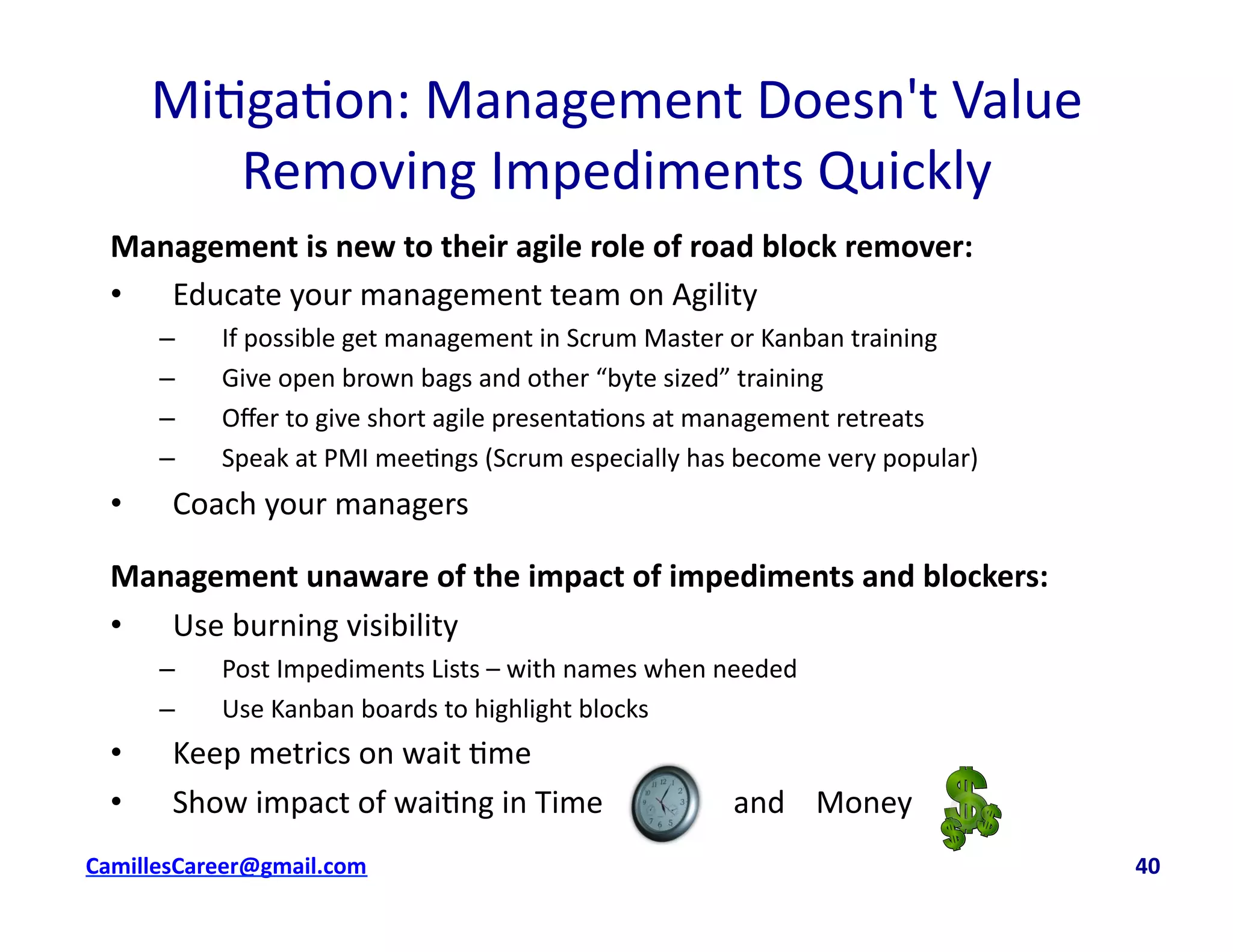 Mi<ga<on:	
  Management	
  Doesn't	
  Value	
  
Removing	
  Impediments	
  Quickly	
  
Management	
  is	
  new	
  to	
  their	
  agile	
  role	
  of	
  road	
  block	
  remover:	
  
•  Educate	
  your	
  management	
  team	
  on	
  Agility	
  
–  If	
  possible	
  get	
  management	
  in	
  Scrum	
  Master	
  or	
  Kanban	
  training	
  
–  Give	
  open	
  brown	
  bags	
  and	
  other	
  “byte	
  sized”	
  training	
  
–  Oﬀer	
  to	
  give	
  short	
  agile	
  presenta<ons	
  at	
  management	
  retreats	
  
–  Speak	
  at	
  PMI	
  mee<ngs	
  (Scrum	
  especially	
  has	
  become	
  very	
  popular)	
  
•  Coach	
  your	
  managers	
  
Management	
  unaware	
  of	
  the	
  impact	
  of	
  impediments	
  and	
  blockers:	
  
•  Use	
  burning	
  visibility	
  
–  Post	
  Impediments	
  Lists	
  –	
  with	
  names	
  when	
  needed	
  
–  Use	
  Kanban	
  boards	
  to	
  highlight	
  blocks	
  
•  Keep	
  metrics	
  on	
  wait	
  <me	
  
•  Show	
  impact	
  of	
  wai<ng	
  in	
  Time	
  	
  	
  	
  	
  	
  	
  	
  	
  	
  	
  	
  	
  	
  	
  	
  	
  and	
  	
  	
  	
  Money	
  	
  
cbell@CamilleBellConsul0ng.com	
  	
  	
  	
  	
  	
  	
  	
  	
  	
  	
  	
  	
  	
  	
  	
  	
  	
  	
  	
  	
  	
  	
  	
  	
  	
  	
  	
  	
  	
  	
  	
  	
  	
  	
  	
  	
  	
  	
  	
  	
  	
  	
  	
  	
  	
  	
  	
  	
  	
  	
  	
  	
  	
  	
  	
  	
  	
  	
  	
  	
  	
  	
  	
  	
  	
  	
  	
  	
  	
  	
  	
  	
  	
  	
  	
  	
  	
  	
  	
  	
  	
  	
  	
  	
  	
  	
  	
  	
  	
  	
  	
  	
  	
  	
  	
  	
  	
  	
  	
  	
  	
  	
  	
  	
  	
  	
  	
  	
  	
  	
  	
  	
  	
  	
  	
  	
  	
  	
  	
  	
  	
  	
  	
  	
  	
  	
  	
  	
  40	
  
 