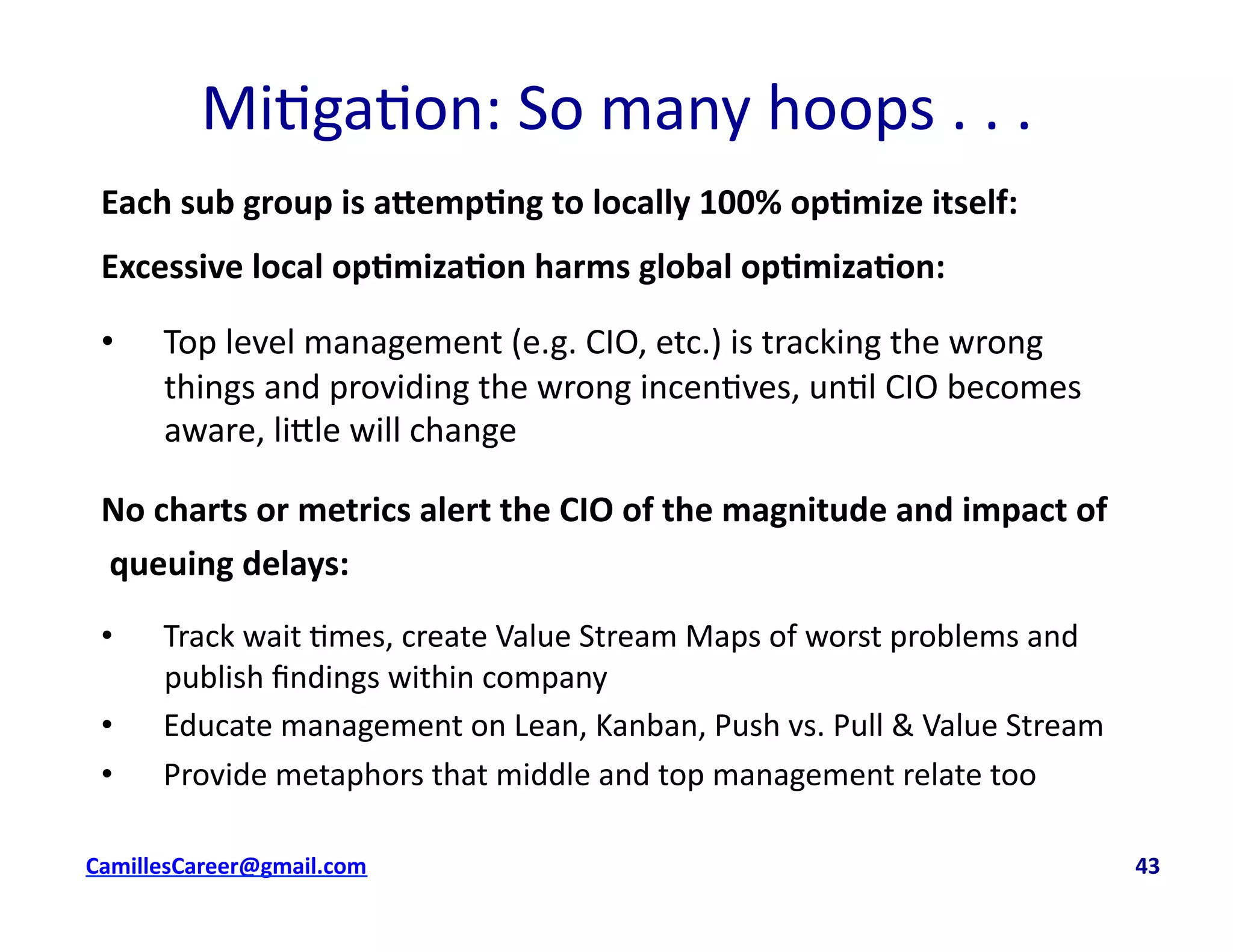 Mi<ga<on:	
  So	
  many	
  hoops	
  .	
  .	
  .	
  
Each	
  sub	
  group	
  is	
  a5emp0ng	
  to	
  locally	
  100%	
  op0mize	
  itself:	
  
Excessive	
  local	
  op0miza0on	
  harms	
  global	
  op0miza0on:	
  
•  Top	
  level	
  management	
  (e.g.	
  CIO,	
  etc.)	
  is	
  tracking	
  the	
  wrong	
  
things	
  and	
  providing	
  the	
  wrong	
  incen<ves,	
  un<l	
  CIO	
  becomes	
  
aware,	
  li8le	
  will	
  change	
  
No	
  charts	
  or	
  metrics	
  alert	
  the	
  CIO	
  of	
  the	
  magnitude	
  and	
  impact	
  of	
  
	
  queuing	
  delays:	
  
•  Track	
  wait	
  <mes,	
  create	
  Value	
  Stream	
  Maps	
  of	
  worst	
  problems	
  and	
  
publish	
  ﬁndings	
  within	
  company	
  
•  Educate	
  management	
  on	
  Lean,	
  Kanban,	
  Push	
  vs.	
  Pull	
  &	
  Value	
  Stream	
  
•  Provide	
  metaphors	
  that	
  middle	
  and	
  top	
  management	
  relate	
  too	
  
cbell@CamilleBellConsul0ng.com	
  	
  	
  	
  	
  	
  	
  	
  	
  	
  	
  	
  	
  	
  	
  	
  	
  	
  	
  	
  	
  	
  	
  	
  	
  	
  	
  	
  	
  	
  	
  	
  	
  	
  	
  	
  	
  	
  	
  	
  	
  	
  	
  	
  	
  	
  	
  	
  	
  	
  	
  	
  	
  	
  	
  	
  	
  	
  	
  	
  	
  	
  	
  	
  	
  	
  	
  	
  	
  	
  	
  	
  	
  	
  	
  	
  	
  	
  	
  	
  	
  	
  	
  	
  	
  	
  	
  	
  	
  	
  	
  	
  	
  	
  	
  	
  	
  	
  	
  	
  	
  	
  	
  	
  	
  	
  	
  	
  	
  	
  	
  	
  	
  	
  	
  	
  	
  	
  	
  	
  	
  	
  	
  	
  	
  	
  	
  	
  	
  43	
  
 