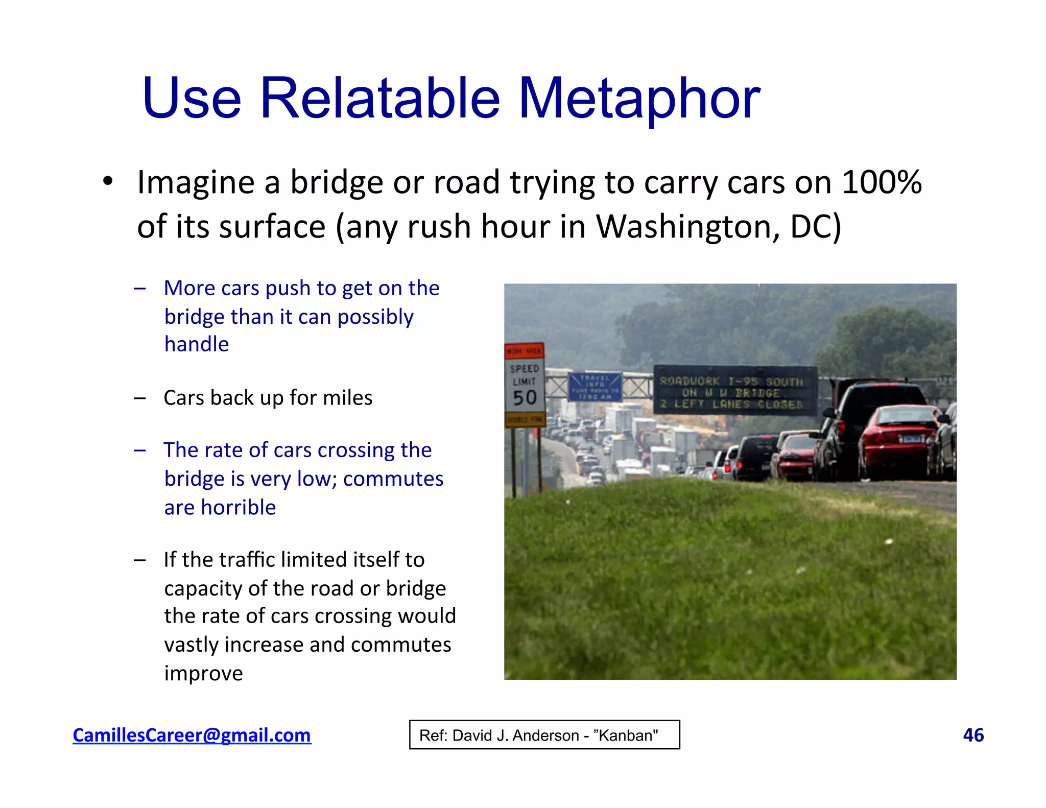 •  Imagine	
  a	
  bridge	
  or	
  road	
  trying	
  to	
  carry	
  cars	
  on	
  100%	
  
of	
  its	
  surface	
  (any	
  rush	
  hour	
  in	
  Washington,	
  DC)	
  
Use Relatable Metaphor
–  More	
  cars	
  push	
  to	
  get	
  on	
  the	
  
bridge	
  than	
  it	
  can	
  possibly	
  
handle	
  
–  Cars	
  back	
  up	
  for	
  miles	
  
–  The	
  rate	
  of	
  cars	
  crossing	
  the	
  
bridge	
  is	
  very	
  low;	
  commutes	
  
are	
  horrible	
  
–  If	
  the	
  traﬃc	
  limited	
  itself	
  to	
  
capacity	
  of	
  the	
  road	
  or	
  bridge	
  
the	
  rate	
  of	
  cars	
  crossing	
  would	
  
vastly	
  increase	
  and	
  commutes	
  
improve	
  
Ref: David J. Anderson - ”Kanban"cbell@CamilleBellConsul0ng.com	
  	
  	
  	
  	
  	
  	
  	
  	
  	
  	
  	
  	
  	
  	
  	
  	
  	
  	
  	
  	
  	
  	
  	
  	
  	
  	
  	
  	
  	
  	
  	
  	
  	
  	
  	
  	
  	
  	
  	
  	
  	
  	
  	
  	
  	
  	
  	
  	
  	
  	
  	
  	
  	
  	
  	
  	
  	
  	
  	
  	
  	
  	
  	
  	
  	
  	
  	
  	
  	
  	
  	
  	
  	
  	
  	
  	
  	
  	
  	
  	
  	
  	
  	
  	
  	
  	
  	
  	
  	
  	
  	
  	
  	
  	
  	
  	
  	
  	
  	
  	
  	
  	
  	
  	
  	
  	
  	
  	
  	
  	
  	
  	
  	
  	
  	
  	
  	
  	
  	
  	
  	
  	
  	
  	
  	
  	
  	
  	
  46	
  
 