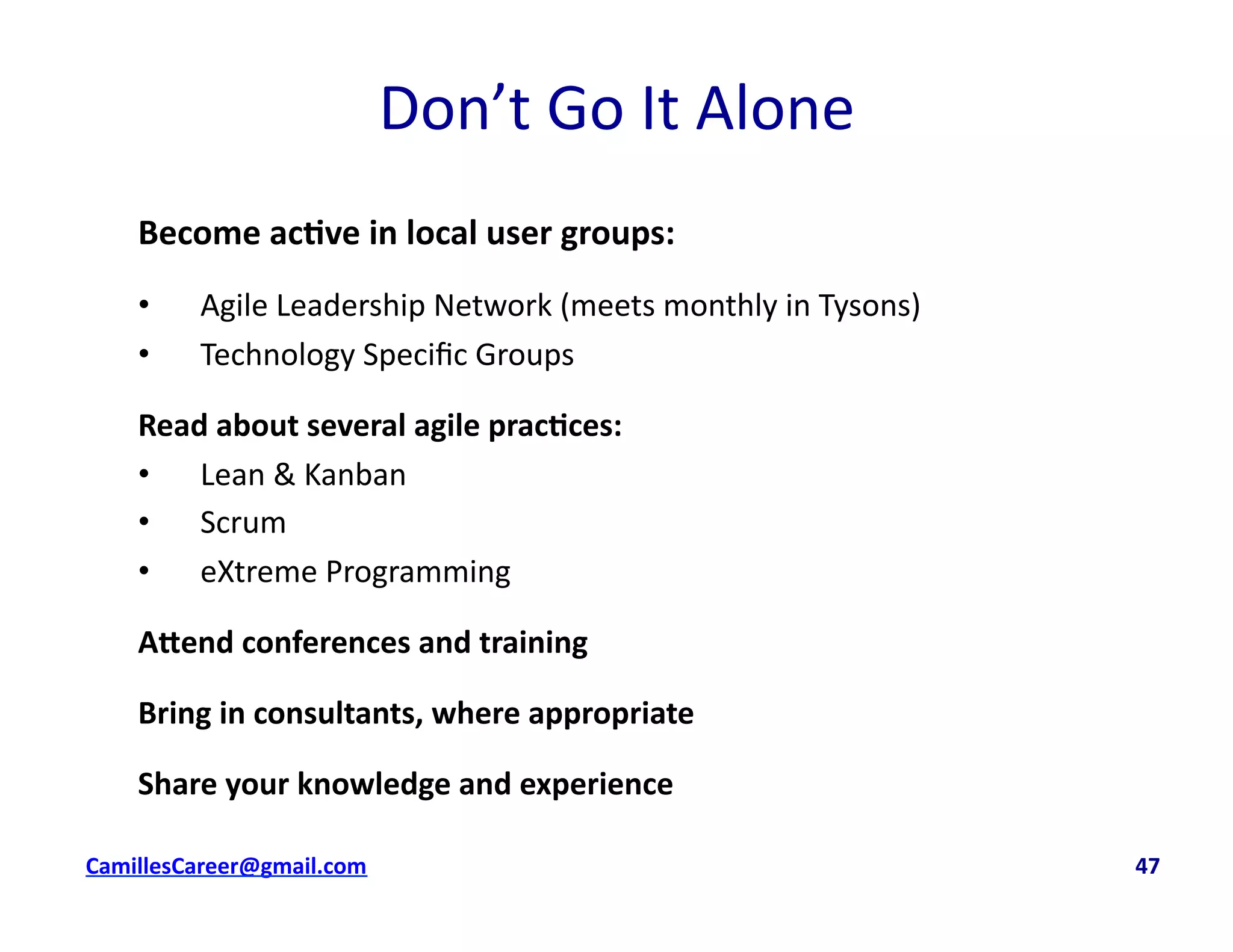 Don’t	
  Go	
  It	
  Alone	
  
Become	
  ac0ve	
  in	
  local	
  user	
  groups:	
  
•  Agile	
  Leadership	
  Network	
  (meets	
  monthly	
  in	
  Tysons)	
  
•  Technology	
  Speciﬁc	
  Groups	
  
Read	
  about	
  several	
  agile	
  prac0ces:	
  
•  Lean	
  &	
  Kanban	
  
•  Scrum	
  
•  eXtreme	
  Programming	
  
A5end	
  conferences	
  and	
  training	
  
Bring	
  in	
  consultants,	
  where	
  appropriate	
  
Share	
  your	
  knowledge	
  and	
  experience	
  	
  
cbell@CamilleBellConsul0ng.com	
  	
  	
  	
  	
  	
  	
  	
  	
  	
  	
  	
  	
  	
  	
  	
  	
  	
  	
  	
  	
  	
  	
  	
  	
  	
  	
  	
  	
  	
  	
  	
  	
  	
  	
  	
  	
  	
  	
  	
  	
  	
  	
  	
  	
  	
  	
  	
  	
  	
  	
  	
  	
  	
  	
  	
  	
  	
  	
  	
  	
  	
  	
  	
  	
  	
  	
  	
  	
  	
  	
  	
  	
  	
  	
  	
  	
  	
  	
  	
  	
  	
  	
  	
  	
  	
  	
  	
  	
  	
  	
  	
  	
  	
  	
  	
  	
  	
  	
  	
  	
  	
  	
  	
  	
  	
  	
  	
  	
  	
  	
  	
  	
  	
  	
  	
  	
  	
  	
  	
  	
  	
  	
  	
  	
  	
  	
  	
  	
  47	
  
 