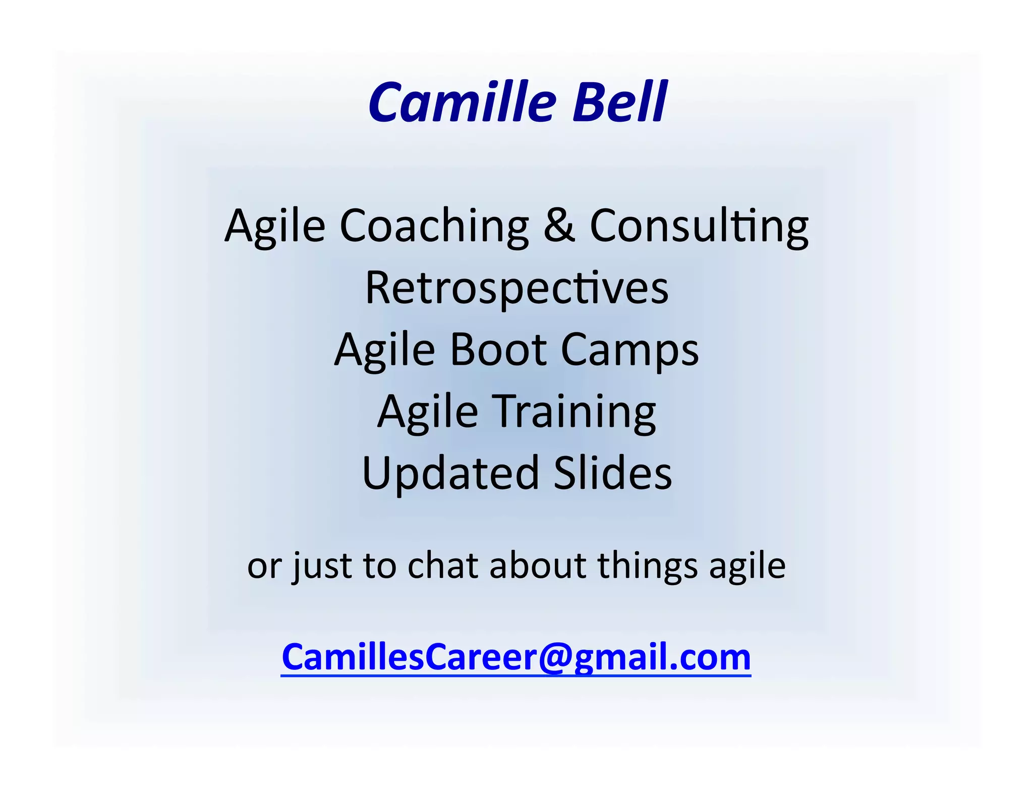 Camille	
  Bell	
  
Agile	
  Coaching	
  &	
  Consul<ng	
  
Retrospec<ves	
  
Agile	
  Boot	
  Camps	
  	
  
Agile	
  Training	
  
Updated	
  Slides	
  
or	
  just	
  to	
  chat	
  about	
  things	
  agile	
  
cbell@CamilleBellConsul0ng.com	
  
 
