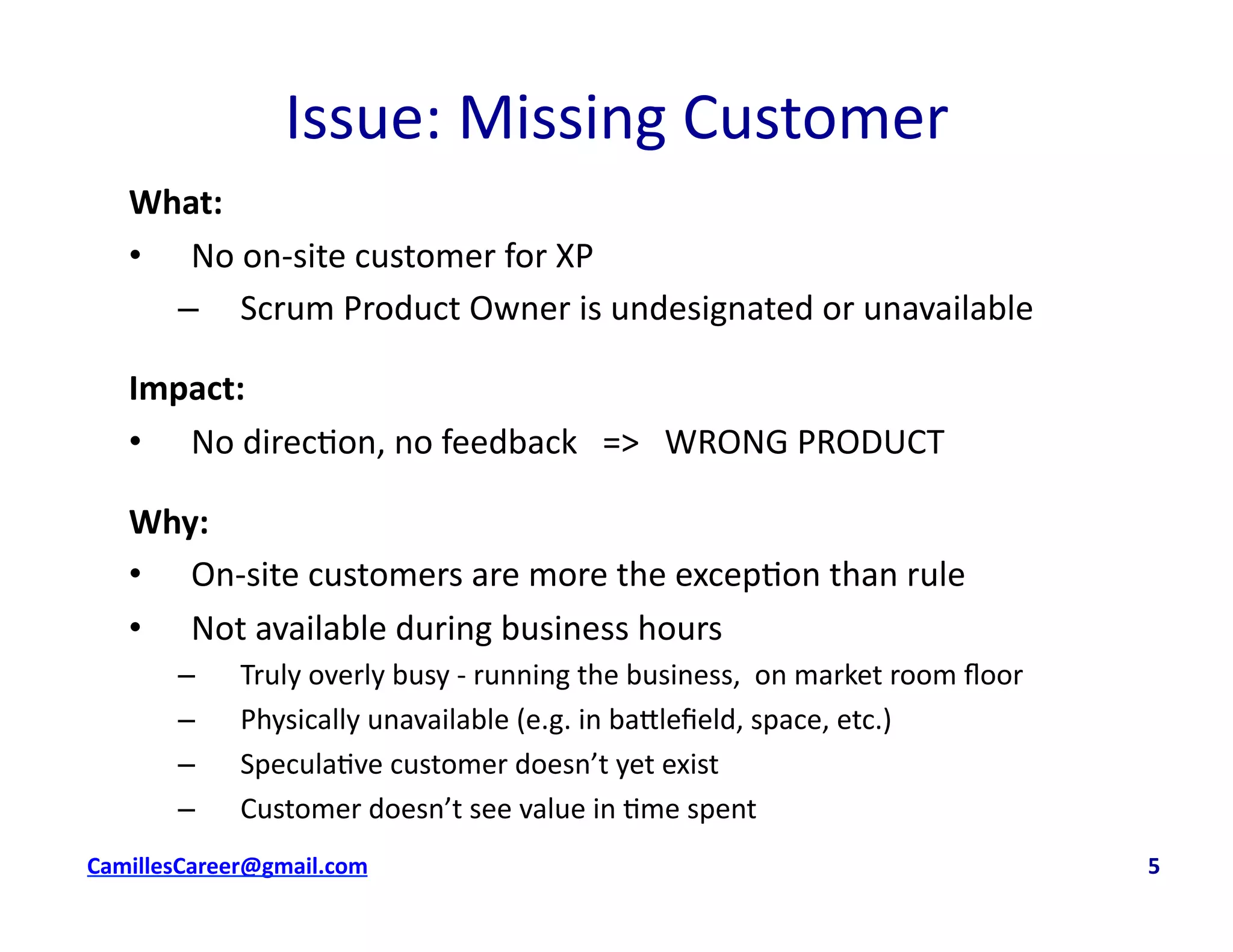 Issue:	
  Missing	
  Customer	
  
What:	
  
•  No	
  on-­‐site	
  customer	
  for	
  XP	
  
–  Scrum	
  Product	
  Owner	
  is	
  undesignated	
  or	
  unavailable	
  
Impact:	
  	
  
•  No	
  direc<on,	
  no	
  feedback	
  	
  	
  =>	
  	
  	
  WRONG	
  PRODUCT	
  
Why:	
  
•  On-­‐site	
  customers	
  are	
  more	
  the	
  excep<on	
  than	
  rule	
  
•  Not	
  available	
  during	
  business	
  hours	
  
–  Truly	
  overly	
  busy	
  -­‐	
  running	
  the	
  business,	
  	
  on	
  market	
  room	
  ﬂoor	
  
–  Physically	
  unavailable	
  (e.g.	
  in	
  ba8leﬁeld,	
  space,	
  etc.)	
  
–  Specula<ve	
  customer	
  doesn’t	
  yet	
  exist	
  
–  Customer	
  doesn’t	
  see	
  value	
  in	
  <me	
  spent	
  
cbell@CamilleBellConsul0ng.com	
  	
  	
  	
  	
  	
  	
  	
  	
  	
  	
  	
  	
  	
  	
  	
  	
  	
  	
  	
  	
  	
  	
  	
  	
  	
  	
  	
  	
  	
  	
  	
  	
  	
  	
  	
  	
  	
  	
  	
  	
  	
  	
  	
  	
  	
  	
  	
  	
  	
  	
  	
  	
  	
  	
  	
  	
  	
  	
  	
  	
  	
  	
  	
  	
  	
  	
  	
  	
  	
  	
  	
  	
  	
  	
  	
  	
  	
  	
  	
  	
  	
  	
  	
  	
  	
  	
  	
  	
  	
  	
  	
  	
  	
  	
  	
  	
  	
  	
  	
  	
  	
  	
  	
  	
  	
  	
  	
  	
  	
  	
  	
  	
  	
  	
  	
  	
  	
  	
  	
  	
  	
  	
  	
  	
  	
  	
  	
  	
  	
  	
  5	
  
 