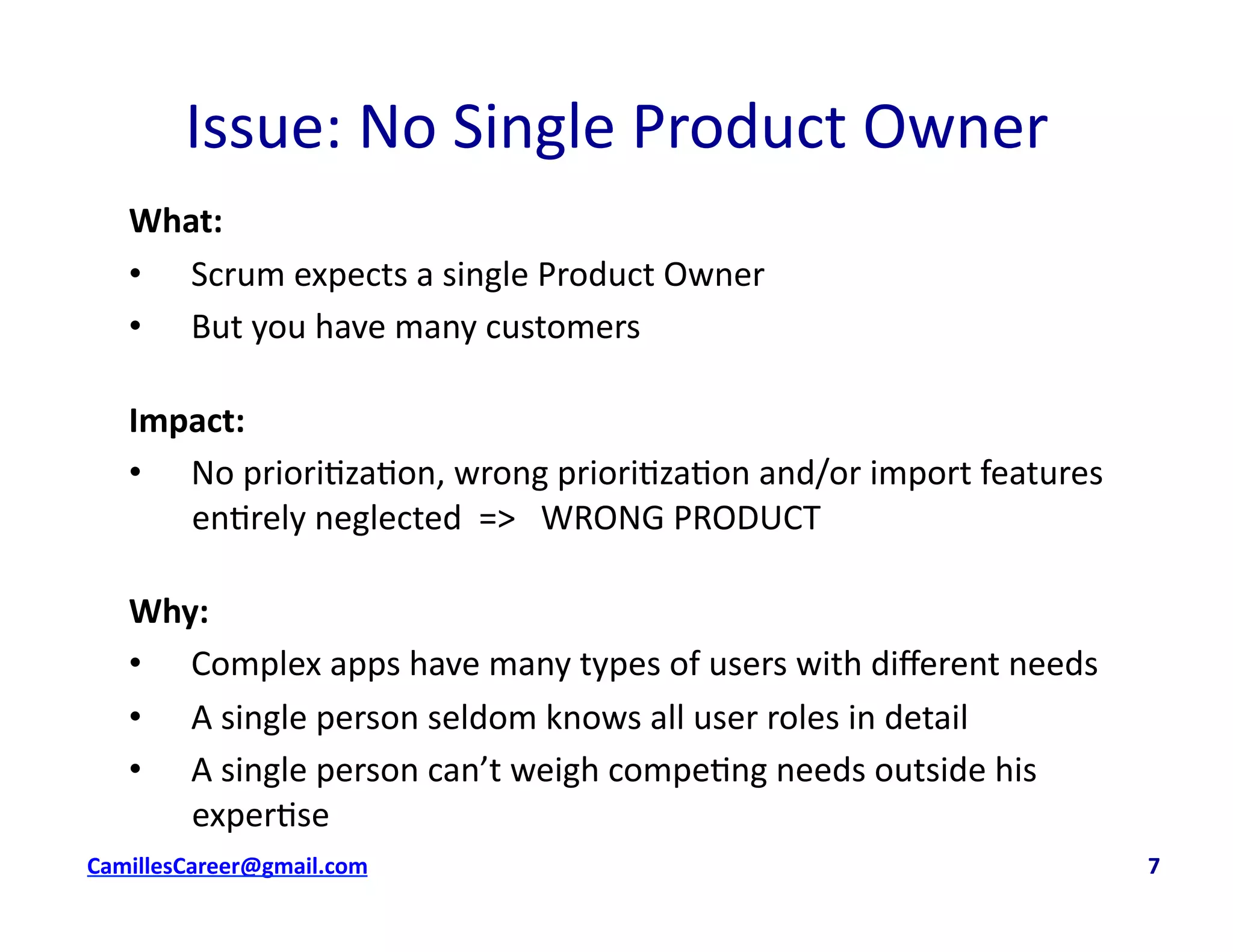 Issue:	
  No	
  Single	
  Product	
  Owner	
  
What:	
  
•  Scrum	
  expects	
  a	
  single	
  Product	
  Owner	
  
•  But	
  you	
  have	
  many	
  customers	
  
Impact:	
  	
  
•  No	
  priori<za<on,	
  wrong	
  priori<za<on	
  and/or	
  import	
  features	
  
en<rely	
  neglected	
  	
  =>	
  	
  	
  WRONG	
  PRODUCT	
  
Why:	
  
•  Complex	
  apps	
  have	
  many	
  types	
  of	
  users	
  with	
  diﬀerent	
  needs	
  
•  A	
  single	
  person	
  seldom	
  knows	
  all	
  user	
  roles	
  in	
  detail	
  
•  A	
  single	
  person	
  can’t	
  weigh	
  compe<ng	
  needs	
  outside	
  his	
  
exper<se	
  
cbell@CamilleBellConsul0ng.com	
  	
  	
  	
  	
  	
  	
  	
  	
  	
  	
  	
  	
  	
  	
  	
  	
  	
  	
  	
  	
  	
  	
  	
  	
  	
  	
  	
  	
  	
  	
  	
  	
  	
  	
  	
  	
  	
  	
  	
  	
  	
  	
  	
  	
  	
  	
  	
  	
  	
  	
  	
  	
  	
  	
  	
  	
  	
  	
  	
  	
  	
  	
  	
  	
  	
  	
  	
  	
  	
  	
  	
  	
  	
  	
  	
  	
  	
  	
  	
  	
  	
  	
  	
  	
  	
  	
  	
  	
  	
  	
  	
  	
  	
  	
  	
  	
  	
  	
  	
  	
  	
  	
  	
  	
  	
  	
  	
  	
  	
  	
  	
  	
  	
  	
  	
  	
  	
  	
  	
  	
  	
  	
  	
  	
  	
  	
  	
  	
  	
  	
  7	
  
 