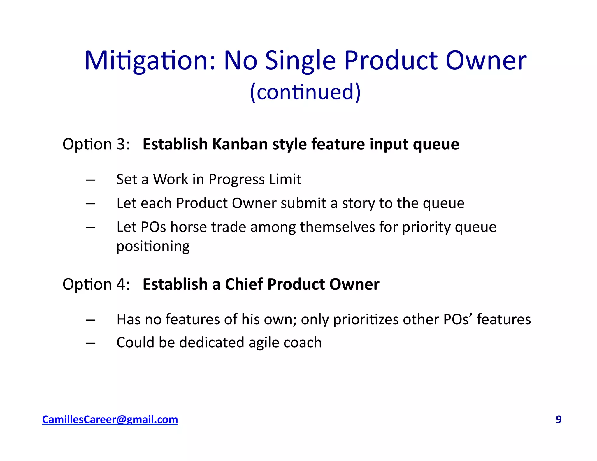 Mi<ga<on:	
  No	
  Single	
  Product	
  Owner	
  
(con<nued)	
  
Op<on	
  3:	
  	
  	
  Establish	
  Kanban	
  style	
  feature	
  input	
  queue	
  
–  Set	
  a	
  Work	
  in	
  Progress	
  Limit	
  
–  Let	
  each	
  Product	
  Owner	
  submit	
  a	
  story	
  to	
  the	
  queue	
  
–  Let	
  POs	
  horse	
  trade	
  among	
  themselves	
  for	
  priority	
  queue	
  
posi<oning	
  
Op<on	
  4:	
  	
  	
  Establish	
  a	
  Chief	
  Product	
  Owner	
  
–  Has	
  no	
  features	
  of	
  his	
  own;	
  only	
  priori<zes	
  other	
  POs’	
  features	
  
–  Could	
  be	
  dedicated	
  agile	
  coach	
  
cbell@CamilleBellConsul0ng.com	
  	
  	
  	
  	
  	
  	
  	
  	
  	
  	
  	
  	
  	
  	
  	
  	
  	
  	
  	
  	
  	
  	
  	
  	
  	
  	
  	
  	
  	
  	
  	
  	
  	
  	
  	
  	
  	
  	
  	
  	
  	
  	
  	
  	
  	
  	
  	
  	
  	
  	
  	
  	
  	
  	
  	
  	
  	
  	
  	
  	
  	
  	
  	
  	
  	
  	
  	
  	
  	
  	
  	
  	
  	
  	
  	
  	
  	
  	
  	
  	
  	
  	
  	
  	
  	
  	
  	
  	
  	
  	
  	
  	
  	
  	
  	
  	
  	
  	
  	
  	
  	
  	
  	
  	
  	
  	
  	
  	
  	
  	
  	
  	
  	
  	
  	
  	
  	
  	
  	
  	
  	
  	
  	
  	
  	
  	
  	
  	
  	
  	
  9	
  
 