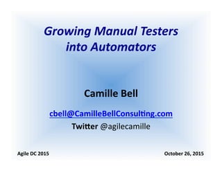 Growing	
  Manual	
  Testers	
  	
  
into	
  Automators	
  
Camille	
  Bell	
  
cbell@CamilleBellConsul0ng.com	
  
Twi5er	
  @agilecamille	
  
Agile	
  DC	
  2015	
  	
  	
  	
  	
  	
  	
  	
  	
  	
  	
  	
  	
  	
  	
  	
  	
  	
  	
  	
  	
  	
  	
  	
  	
  	
  	
  	
  	
  	
  	
  	
  	
  	
  	
  	
  	
  	
  	
  	
  	
  	
  	
  	
  	
  	
  	
  	
  	
  	
  	
  	
  	
  	
  	
  	
  	
  	
  	
  	
  	
  	
  	
  	
  	
  	
  	
  	
  	
  	
  	
  	
  	
  	
  	
  	
  	
  	
  	
  	
  	
  	
  	
  	
  	
  	
  	
  	
  	
  	
  	
  	
  October	
  26,	
  2015	
  
 