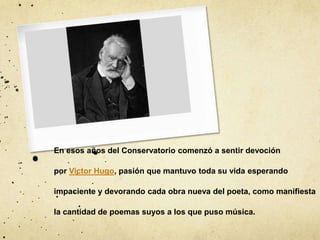 En esos años del Conservatorio comenzó a sentir devoción
por Victor Hugo, pasión que mantuvo toda su vida esperando
impaciente y devorando cada obra nueva del poeta, como manifiesta
la cantidad de poemas suyos a los que puso música.
 