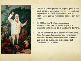 Obtuvo el primer premio de órgano, pero nunca
logró ganar el prestigioso Prix de Rome, al que
se presentó en 1852 —también lo hizo en
1864—, del que fue rechazado por ser aún muy
joven.
En 1853, a los 18 años, compuso su
primera Sinfonía en mi bemol mayor, fue
organista en la iglesia de la Madeleine de París.
En los conciertos de la Société Sainte-Cécile,
Saint-Saëns pudo escuchar por vez primera
mucha música de la nueva escuela francesa,
que tenía las puertas de la Sociedad del
Conservatorio cerradas.
 