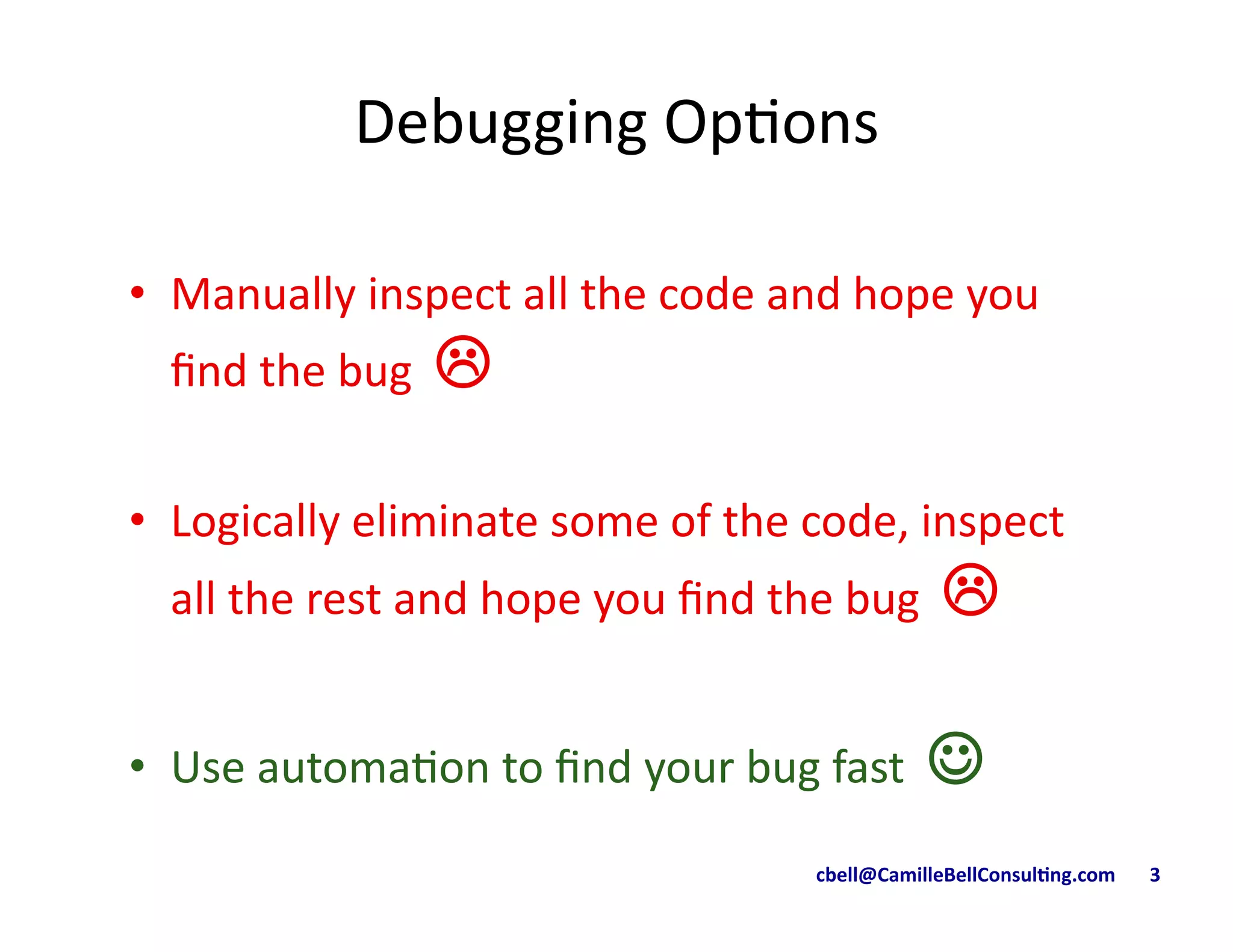 cbell@CamilleBellConsul/ng.com	
  	
  	
  	
  	
  	
  	
  3	
  
Debugging	
  Op9ons	
  
•  Manually	
  inspect	
  all	
  the	
  code	
  and	
  hope	
  you	
  
ﬁnd	
  the	
  bug	
  	
  !"
•  Logically	
  eliminate	
  some	
  of	
  the	
  code,	
  inspect	
  
all	
  the	
  rest	
  and	
  hope	
  you	
  ﬁnd	
  the	
  bug	
  	
  !	
  
•  Use	
  automa9on	
  to	
  ﬁnd	
  your	
  bug	
  fast	
  	
  ☺	
  
 