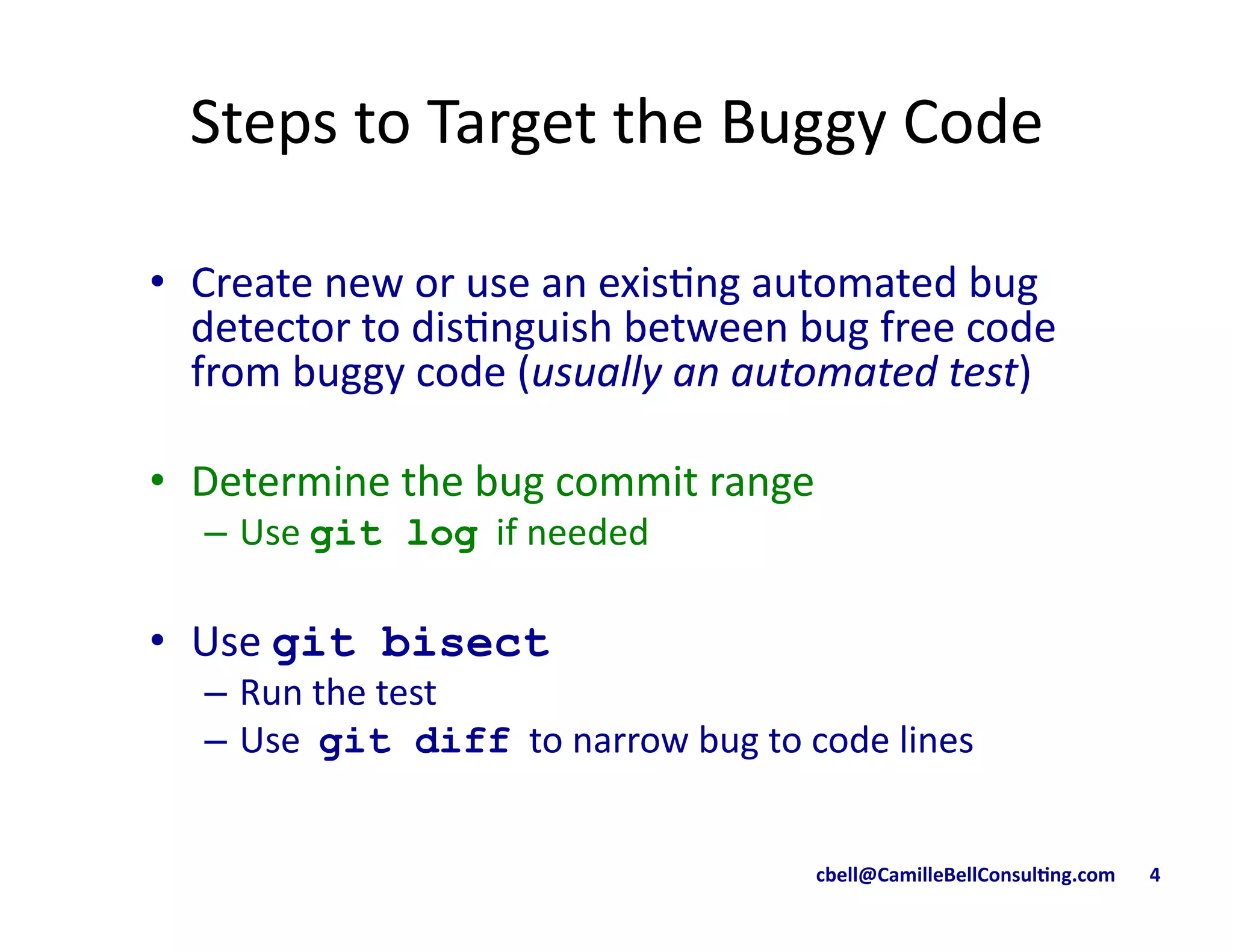 cbell@CamilleBellConsul/ng.com	
  	
  	
  	
  	
  	
  	
  4	
  
Steps	
  to	
  Target	
  the	
  Buggy	
  Code	
  
•  Create	
  new	
  or	
  use	
  an	
  exis9ng	
  automated	
  bug	
  
detector	
  to	
  dis9nguish	
  between	
  bug	
  free	
  code	
  
from	
  buggy	
  code	
  (usually	
  an	
  automated	
  test)	
  
•  Determine	
  the	
  bug	
  commit	
  range	
  
–  Use	
  git log	
  	
  if	
  needed	
  
•  Use	
  git bisect
–  Run	
  the	
  test	
  
–  Use	
  	
  git diff	
  	
  to	
  narrow	
  bug	
  to	
  code	
  lines	
  
 