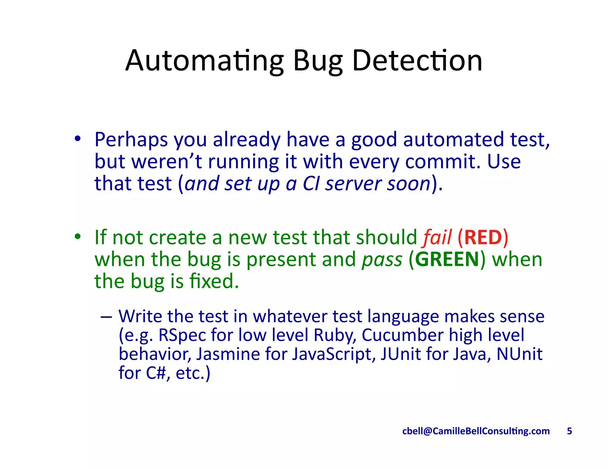 cbell@CamilleBellConsul/ng.com	
  	
  	
  	
  	
  	
  	
  5	
  
Automa9ng	
  Bug	
  Detec9on	
  
•  Perhaps	
  you	
  already	
  have	
  a	
  good	
  automated	
  test,	
  
but	
  weren’t	
  running	
  it	
  with	
  every	
  commit.	
  Use	
  
that	
  test	
  (and	
  set	
  up	
  a	
  CI	
  server	
  soon).	
  
•  If	
  not	
  create	
  a	
  new	
  test	
  that	
  should	
  fail	
  (RED)	
  
when	
  the	
  bug	
  is	
  present	
  and	
  pass	
  (GREEN)	
  when	
  
the	
  bug	
  is	
  ﬁxed.	
  	
  
–  Write	
  the	
  test	
  in	
  whatever	
  test	
  language	
  makes	
  sense	
  
(e.g.	
  RSpec	
  for	
  low	
  level	
  Ruby,	
  Cucumber	
  high	
  level	
  
behavior,	
  Jasmine	
  for	
  JavaScript,	
  JUnit	
  for	
  Java,	
  NUnit	
  
for	
  C#,	
  etc.)	
  
 