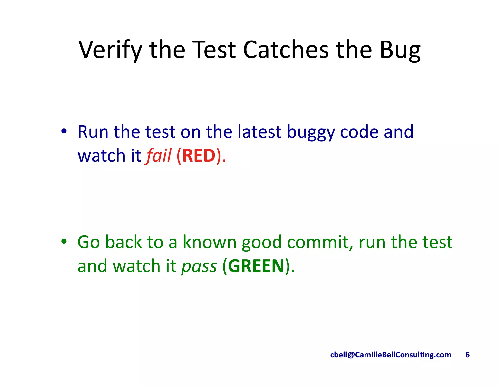 cbell@CamilleBellConsul/ng.com	
  	
  	
  	
  	
  	
  	
  6	
  
Verify	
  the	
  Test	
  Catches	
  the	
  Bug	
  
•  Run	
  the	
  test	
  on	
  the	
  latest	
  buggy	
  code	
  and	
  
watch	
  it	
  fail	
  (RED).	
  
•  Go	
  back	
  to	
  a	
  known	
  good	
  commit,	
  run	
  the	
  test	
  
and	
  watch	
  it	
  pass	
  (GREEN).	
  
 