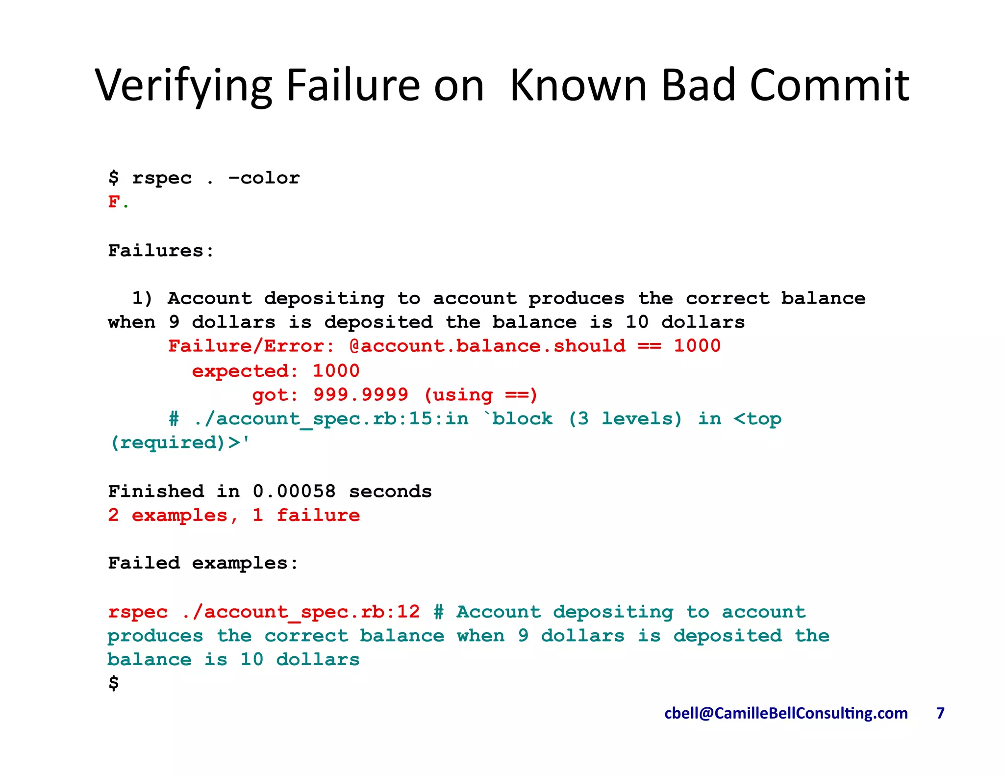 cbell@CamilleBellConsul/ng.com	
  	
  	
  	
  	
  	
  	
  7	
  
$ rspec . –color
F.
Failures:
1) Account depositing to account produces the correct balance
when 9 dollars is deposited the balance is 10 dollars
Failure/Error: @account.balance.should == 1000
expected: 1000
got: 999.9999 (using ==)
# ./account_spec.rb:15:in `block (3 levels) in <top
(required)>'
Finished in 0.00058 seconds
2 examples, 1 failure
Failed examples:
rspec ./account_spec.rb:12 # Account depositing to account
produces the correct balance when 9 dollars is deposited the
balance is 10 dollars
$
Verifying	
  Failure	
  on	
  	
  Known	
  Bad	
  Commit	
  	
  
 