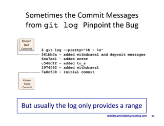 cbell@CamilleBellConsul/ng.com	
  	
  	
  	
  	
  	
  	
  17	
  
Some9mes	
  the	
  Commit	
  Messages	
  	
  
from	
  git log Pinpoint	
  the	
  Bug	
  
$ git log --pretty="%h - %s"
561bb3a - added withdrawal and deposit messages
6ca7ee1 - added error
c546d1f - added to_s
1974592 - added withdrawal
7a8c508 - Initial commit
But	
  usually	
  the	
  log	
  only	
  provides	
  a	
  range	
  
Known	
  
Good	
  
Commit	
  
Known	
  
Bad	
  
Commit	
  
 