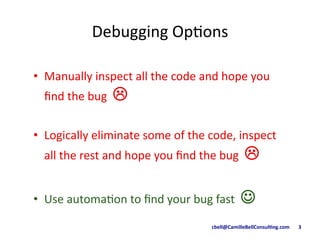 cbell@CamilleBellConsul/ng.com	
  	
  	
  	
  	
  	
  	
  3	
  
Debugging	
  Op9ons	
  
•  Manually	
  inspect	
  all	
  the	
  code	
  and	
  hope	
  you	
  
ﬁnd	
  the	
  bug	
  	
  !"
•  Logically	
  eliminate	
  some	
  of	
  the	
  code,	
  inspect	
  
all	
  the	
  rest	
  and	
  hope	
  you	
  ﬁnd	
  the	
  bug	
  	
  !	
  
•  Use	
  automa9on	
  to	
  ﬁnd	
  your	
  bug	
  fast	
  	
  ☺	
  
 