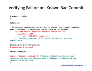 cbell@CamilleBellConsul/ng.com	
  	
  	
  	
  	
  	
  	
  7	
  
$ rspec . –color
F.
Failures:
1) Account depositing to account produces the correct balance
when 9 dollars is deposited the balance is 10 dollars
Failure/Error: @account.balance.should == 1000
expected: 1000
got: 999.9999 (using ==)
# ./account_spec.rb:15:in `block (3 levels) in <top
(required)>'
Finished in 0.00058 seconds
2 examples, 1 failure
Failed examples:
rspec ./account_spec.rb:12 # Account depositing to account
produces the correct balance when 9 dollars is deposited the
balance is 10 dollars
$
Verifying	
  Failure	
  on	
  	
  Known	
  Bad	
  Commit	
  	
  
 