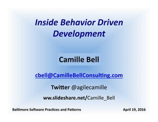 Inside	
  Behavior	
  Driven	
  
Development	
  
Bal$more	
  So+ware	
  Prac$ces	
  and	
  Pa2erns	
  	
  	
  	
  	
  	
  	
  	
  	
  	
  	
  	
  	
  	
  	
  	
  	
  	
  	
  	
  	
  	
  	
  	
  	
  	
  	
  	
  	
  	
  	
  	
  	
  	
  	
  	
  	
  	
  	
  	
  	
  	
  	
  	
  	
  	
  	
  April	
  19,	
  2016	
  
Camille	
  Bell	
  
cbell@CamilleBellConsul$ng.com	
  
Twi2er	
  @agilecamille	
  
ww.slideshare.net/Camille_Bell	
  
 