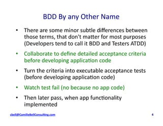 BDD	
  By	
  any	
  Other	
  Name	
  
•  There	
  are	
  some	
  minor	
  subtle	
  diﬀerences	
  between	
  
those	
  terms,	
  that	
  don't	
  maSer	
  for	
  most	
  purposes	
  
(Developers	
  tend	
  to	
  call	
  it	
  BDD	
  and	
  Testers	
  ATDD)	
  
•  Collaborate	
  to	
  deﬁne	
  detailed	
  acceptance	
  criteria	
  
before	
  developing	
  applica;on	
  code	
  	
  
•  Turn	
  the	
  criteria	
  into	
  executable	
  acceptance	
  tests	
  
(before	
  developing	
  applica;on	
  code)	
  
•  Watch	
  test	
  fail	
  (no	
  because	
  no	
  app	
  code)	
  
•  Then	
  later	
  pass,	
  when	
  app	
  func;onality	
  
implemented	
  
cbell@CamilleBellConsul$ng.com	
  	
  	
  	
  	
  	
  	
  	
  	
  	
  	
  	
  	
  	
  	
  	
  	
  	
  	
  	
  	
  	
  	
  	
  	
  	
  	
  	
  	
  	
  	
  	
  	
  	
  	
  	
  	
  	
  	
  	
  	
  	
  	
  	
  	
  	
  	
  	
  	
  	
  	
  	
  	
  	
  	
  	
  	
  	
  	
  	
  	
  	
  	
  	
  	
  	
  	
  	
  	
  	
  	
  	
  	
  	
  	
  	
  	
  	
  	
  	
  	
  	
  	
  	
  	
  	
  	
  	
  	
  	
  	
  	
  	
  	
  	
  	
  	
  	
  	
  	
  	
  	
  	
  	
  	
  	
  	
  	
  	
  	
  	
  	
  	
  	
  	
  	
  	
  	
  	
  	
  	
  	
  	
  	
  	
  	
  	
  	
  	
  	
  	
  4	
  
 