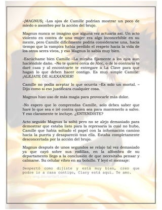 -¡MAGNUS¡ -Los ojos de Camille podrían mostrar un poco de
miedo o asombro por la acción del brujo.
Magnus nunca se imagino que alguna vez actuaria así. Un acto
violento en contra de una mujer era algo inconcebible en su
mente, pero Camille difícilmente podría considerarse una, hacía
tiempo que la vampira había perdido el respeto hacia la vida de
los otros seres vivos, y eso Magnus lo sabía muy bien.
-Escúchame bien Camille –La miraba fijamente a los ojos aun
haciéndole daño. –No te quiero cerca de Alec, o de lo contrario te
daré caza y al encontrarte te entregare a La Clave para que
hagan lo que deben hacer contigo. Es muy simple Camille:
¡ALEJATE DE ALEXANDER!
Camille no podía aceptar lo que ocurría –Es solo un mortal. –
Dijo como si eso justificara cualquier cosa.
Magnus hizo uso de más magia para provocarle más dolor.
-No espero que lo comprendas Camille, solo debes saber que
hare lo que sea e iré contra quien sea para mantenerlo a salvo.
Y eso claramente te incluye. ¿ENTENDISTE?
Acto seguido Magnus la soltó pero no se alejo demasiado para
demostrar que estaba listo para la represaría la cual no hubo,
Camille que había soltado el papel con la información camino
hacia la puerta y desapareció tras ella. Estaba completamente
desconcertada por la acción del brujo.
Magnus después de unos segundos se relajo tal vez demasiado
ya que cayó sobre sus rodillas, en la alfombra de su
departamento llego a la conclusión de que necesitaba pensar y
calmarse. Su celular vibro en su bolsillo. Y leyó el mensaje:
Despertó como dijiste y está muy bien, creo que
podre ir a casa contigo, Clary está aquí… Te amo.
 