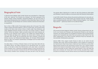 1
Biographical Note
In 2014 the Franco-Belgian cellist Camille Thomas was nominated for a “Newcomer
of the Year” award by “Les Victoires de la Musique,” the French equivalent of the
Grammy Awards. Shortly thereafter, representing Belgium, she won First Prize at
the European Broadcasting Union Competition, being named New Talent of the Year
2014. Previously, she had already won numerous awards at national and internation-
al competitions.
Born in Paris in 1988, Camille Thomas began playing cello at the age of four. After
initially studying with Marcel Bardon in Paris for several years, she pursued further
studies at the Hanns Eisler School of Music in Berlin under Frans Helmerson, and
under Wolfgang Emanuel Schmidt at the Franz Liszt School of Music in Weimar.
Camille Thomas was already a highly successful concert artist while studying, per-
forming at such important music centres as the Théâtre des Champs-Élysées in
Paris, the Palais des Beaux-Arts in Brussels, the Victoria Hall in Geneva, and the
Jerusalem Music Center. She has performed with many orchestras, including the
Sinfonia Varsovia, the Philharmonie Baden-Baden, the Orchestre Philharmonique
Royal de Liège, the Orchestre Symphonique de Bretagne and the Slovak Philhar-
monic Orchestra.
Her debut album, A Century of Russian Colours on the Fuga Libera label with pia-
nist Beatrice Berrut, was highly acclaimed by the international press. Her second
album, on the label La Dolce Vita, Reminiscences with Julien Libeer, is devoted to
French chamber music; it attracted considerable interest in French and German me-
dia. Its success has now been crowned with the 2017 ECHO KLASSIK award for best
(19th-century) chamber music recording of the year, and with a Choc de Classica.
The present album, featuring her in works for cello and orchestra by Saint-Saëns
and Offenbach, marks her debut as an exclusive artist with Deutsche Grammophon.
In April 2018, Camille Thomas will give the premiere performance of a new cello con-
certo dedicated to her by Turkish pianist and composer Fazıl Say. Camille Thomas
plays a valuable Neopolitan cello built in 1788 by Ferdinand Gagliano – the “Château
Pape Clément” – generously loaned to her by Bernard Magrez.
>>>>
Biografie
2014 wurde die franko-belgische Cellistin Camille Thomas als Newcomerin des Jah-
res für »Les Victoires de la Musique«, dem französischen Pendant zu den Grammys,
nominiert. Kurz danach gewann sie als belgische Vertreterin beim European Broad-
casting Union Competition den ersten Preis und wurde als »New Talent of the Year
2014« ausgezeichnet. Zuvor hatte sie bereits zahlreiche Preise bei nationalen und
internationalen Wettbewerben gewonnen.
Geboren 1988 in Paris, begann Camille Thomas im Alter von vier Jahren mit dem
Cellospiel. Nach ersten Jahren bei Marcel Bardon in Paris studierte sie zunächst an
der Hochschule für Musik Hanns Eisler in Berlin bei Frans Helmerson und bei Wolf-
gang Emanuel Schmidt an der Hochschule für Musik Franz Liszt in Weimar. Bereits
während ihres Studiums konzertierte Camille Thomas mit großem Erfolg in renom-
mierten Konzertsälen wie dem Théâtre des Champs-Éysées in Paris, dem Palais des
Beaux-Arts in Brüssel, der Victoria Hall in Genf und dem Jerusalem Music Center.
Sie spielt mit Orchestern wie der Sinfonia Varsovia, der Philharmonie Baden-Baden,
13
 